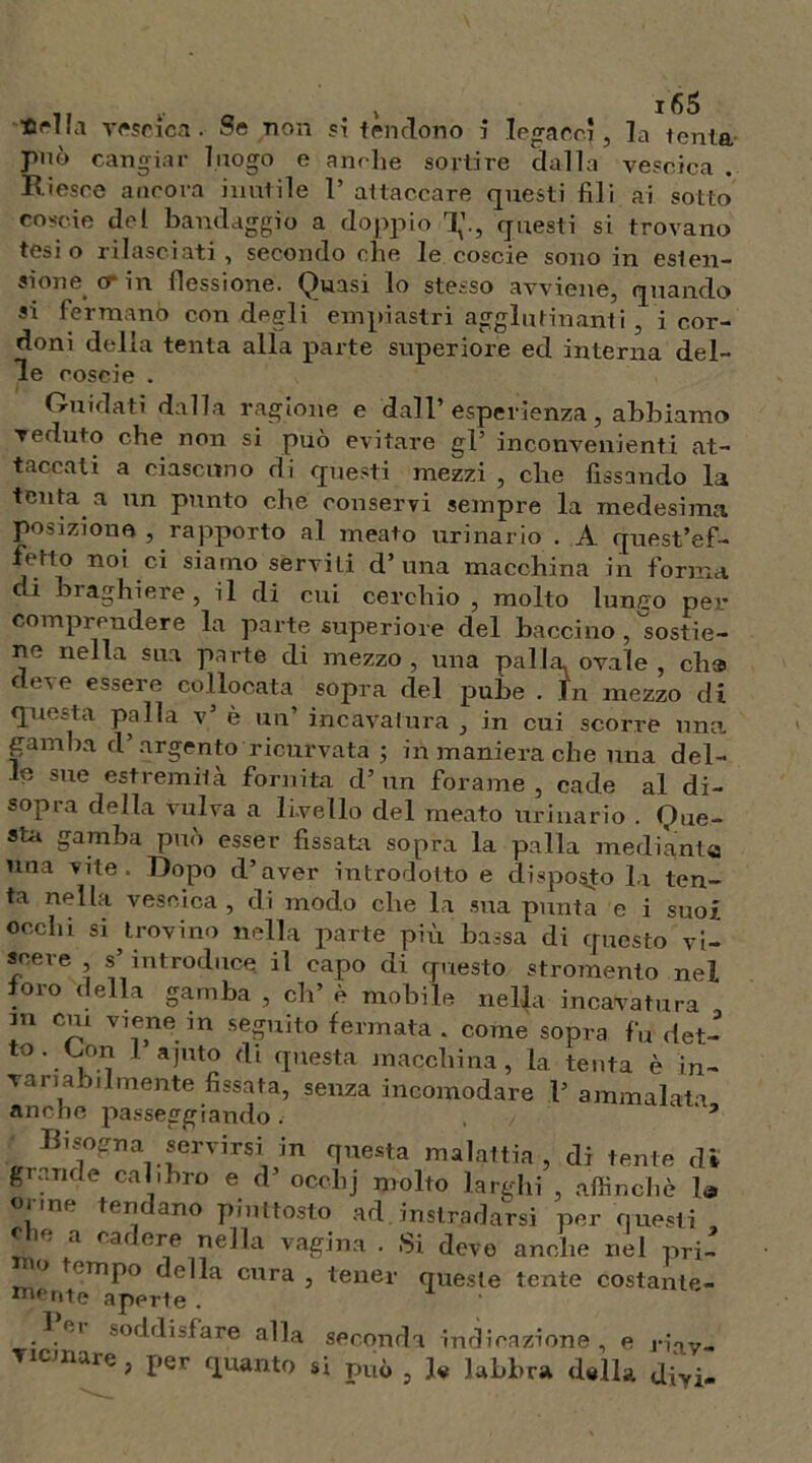 «ella vescica. Se non si tendono i legacci, la tenia può cangiar luogo e anche sortire dalla vescica Riesce ancora inutile 1’ attaccare questi fili ai sotto coscio del bandaggio a doppio T,’., questi si trovano tesi o rilasciati, secondo che le coscie sono in esten- sione cr in flessione. Quasi lo stesso avviene, quando si fermano con degli empiastri agglutinanti , i cor- doni della tenta alla parte superiore ed interna del- le coseie . Guidati dalla ragione e dall’ esperienza, abbiamo veduto che non si può evitare gl’ inconvenienti at- taccati a ciascuno di questi mezzi , che fissando la tenta a un punto che conservi sempre la medesima posizione , rapporto al meato urinario . A quest’ef- fetto noi ci siamo serviti d’ una macchina in forma di brachiere , il di cui cerchio ? molto lunco per comprendere la parte superiore del bacchio , sostie- ne nella sua parte di mezzo , una palla, ovale , eh» deve essere collocata sopra del pube . In mezzo di questa palla v’ è un’ incavatura , in cui scorre una gamba d argento ricurvata ; in maniera che una del- le sue estremità fornita d’ un forame , cade al di- sopra della vulva a livello del meato urinario . Que- sti gamba può esser fissati sopra la palla mediante una vite. Dopo d’aver introdotto e disposto la ten- ta nella vescica, di modo che la sua punta e i suoi occhi si trovino nella parte più bassa di questo vi- scere , s’introduce il capo di questo stromento nel foro della gamba , eh’ è mobile nella incavatura m cui viene in seguito fermata . come sopra fu det- to. Con I ajuto di questa macchina, la tenta è in- vanabumente fissata, senza incomodare 1’ ammalata anche passeggiando . ’ Bisogna servirsi in questa malattia, di tenie dì grande calibro e d’ ocelij molto larghi , affinchè la orme tendano piuttosto ad istradarsi per questi e ic a cai ere nella vagina . Si devo anche nel pri- ° 'TnP° nella cura, tener queste lente costante- ferite aperte . lei soddisfare alla seconda indicazione, e riav- Ticmare, per quanto si può , U labbra dalla divi-