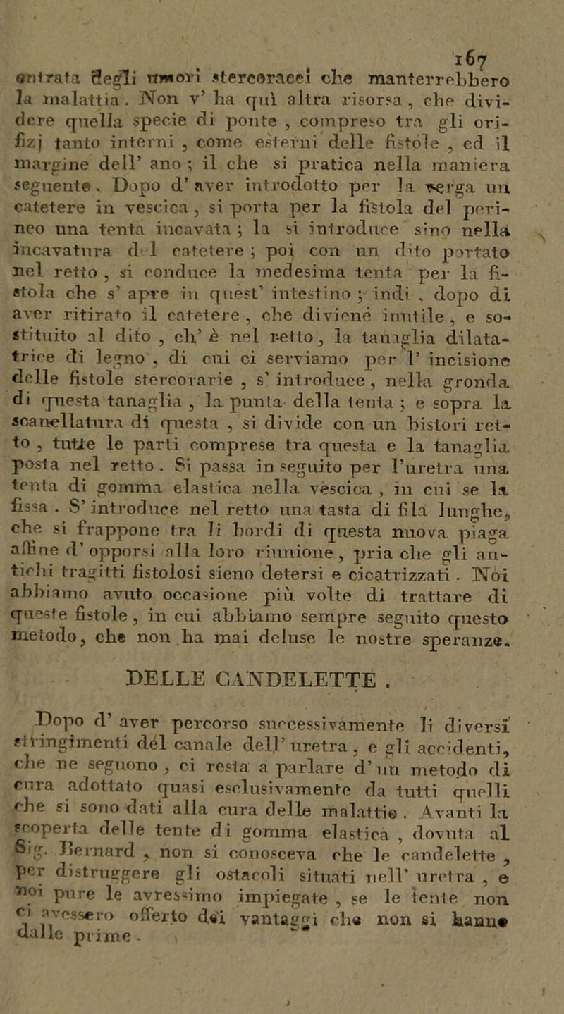 «mirata 8egli Tintoli stercoracei che manterrebbero la malattia. Non v’ ha qui altra risorsa, che divi- dere quella specie di ponte , compreso tra gli orj- fizj tanto interni , come esterni delle fìstole , ed il margine dell’ ano ; il che si pratica nella maniera seguente. Dopo d’aver introdotto per la rerga un catetere in vescica, si porta per la fìstola del peri- neo una tenta incavata; la si introduce sino nella incavatura d 1 catetere ; poi con un d’to portato nel retto , si conduce la medesima tenta per la fì- stola che s’ apre in quest’ intestino ; indi , dopo di aver ritira+o il catetere, che diviene inutile, e so- stituito al dito , eh,’ fi nel retto, la tanaglia dilata- trice di legno , di cui ci serviamo per F incisione delle fistole stercorarie , s'introduce, nella gronda di questa tanaglia , la punta della lenta ; e sopra la scanellatura di questa , si divide con un bisturi ret- to , tutte le parti comprese tra questa e la tanaglia posta nel Tetto . Si passa in seguito per l’uretra una tenta di gomma elastica nella vescica , in cui se la fìssa . S’introduce nel retto una tasta di fila lunghe, che si frappone tra li bordi di questa nuova piaga aiìme d’opporsi alla loro riunione, pria che gli an- tichi tragitti fistolosi sieno detersi e cicatrizzati • Noi abbiamo avuto occasione più volte di trattare di queste fistole , in cui abbiamo sempre seguito questo metodo, che non ha mai deluse le nostre speranze. DELLE CANDELETTE . Dopo d’ aver percorso successivamente li diversi cingimenti dèi canale dell’uretra, e gli accidenti, die ne seguono, ci resta a parlare d’iin metodo di rnra adottato quasi esclusivamente da tutti quelli che si sono dati alla cura delle malattie. Avanti la scoperta delle tente di gomma elastica , dovuta al Sig. Jìernard , non si conosceva che le candelette , per distruggere gli ostacoli situati nell’ uretra , e *»oi pure le avresnmo impiegate , se le tenie non. c‘ ■\vessero offerto dei vantaggi die non si hanu# dalle prime -