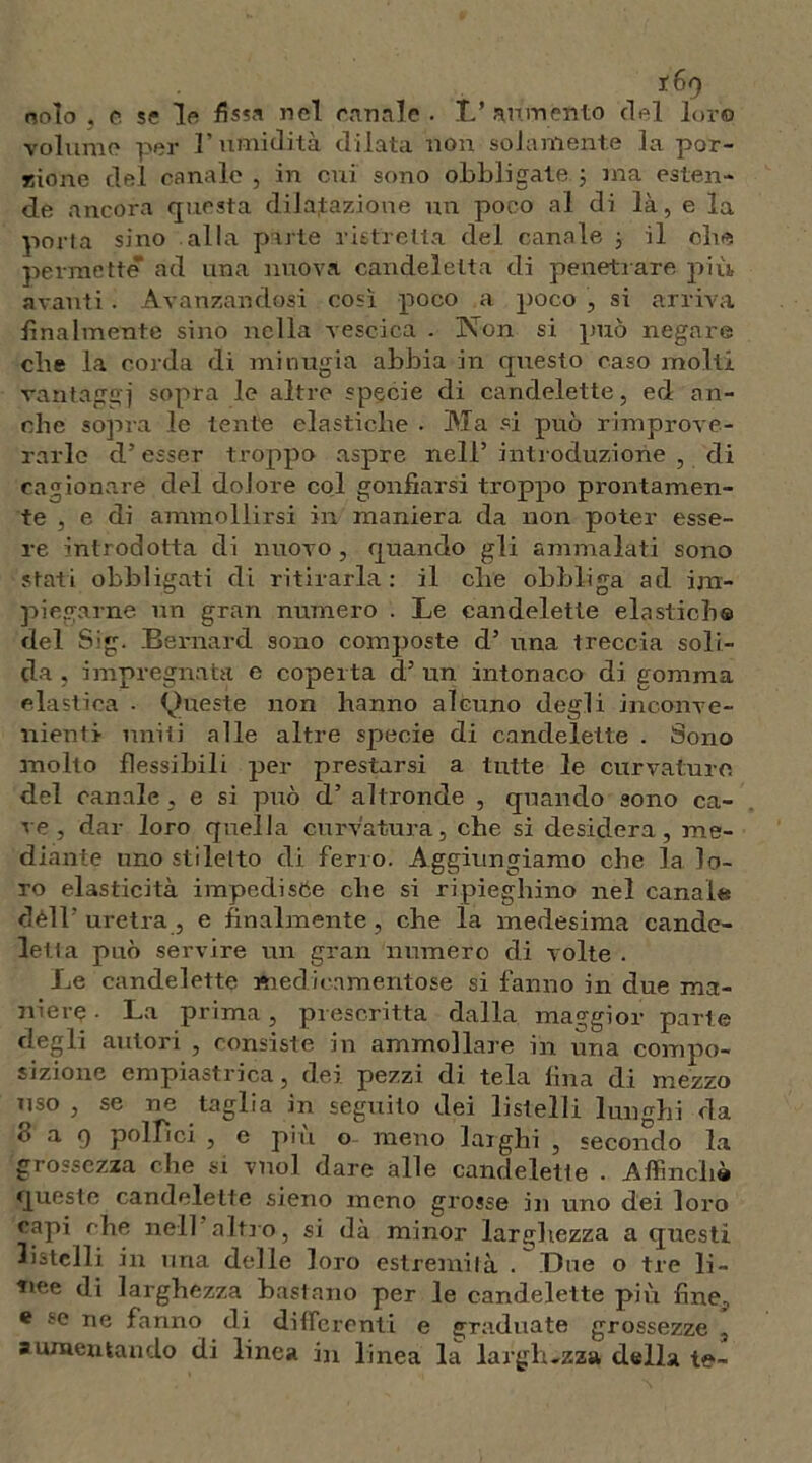 nolo , c se Ir fissa nel canale . L’ aumento del loro volume per l’umidità dilata non solamente la por- rione del canale , in cui sono obbligate ; ina esten- de ancora questa dilatazione un poco al di là, e la porta sino alla parte ristretta del canale 3 il che permette ad una nuova candeletta di penetrare più avanti. Avanzandosi così poco a poco , si arriva finalmente sino nella vescica . Non si può negare cbe la corda di minugia abbia in questo caso molti vantaggi sopra le altre specie di candelette, ed an- che sopra le tenie elastiche . Ala si può rimprove- rarle d’ esser troppo aspre nell’ introduzione , di cagionare del dolore col gonfiarsi troppo prontamen- te , e di ammollirsi in maniera da non poter esse- re introdotta di nuovo, quando gli ammalati sono stati obbligati di ritirarla: il che obbliga ad im- piegarne un gran numero . Le candelette elastiche del Sig. Bernard sono composte d’ una treccia soli- da , impregnata e coperta d’ un intonaco di gomma elastica . Queste non hanno alcuno degli inconve- nienti uniti alle altre specie di candelette . Sono molto flessibili per prestarsi a tutte le curvature del canale, e si può d’ altronde , quando sono ca- ve , dar loro quella curvatura, che si desidera, me- diante uno stiletto di ferro. Aggiungiamo cbe la lo- ro elasticità impediste cbe si ripieghino nel canale dèli’ uretra , e finalmente, cbe la medesima cande- letta può servire un gran numero di volte . Le candelette medicamentose si fanno in due ma- niere - La prima, prescritta dalla maggior parte degli autori , consiste in ammollare in una compo- sizione empiastrica, dei pezzi di tela fina di mezzo uso , se ne taglia in seguilo dei listelli lunghi eia 8 a 9 pollici , e più o meno larghi , secondo la grossezza che si vuol dare alle candelette . Affinchè queste candelette sieno meno grosse in uno dei loro capi che nell’altro, si dà minor larghezza a questi listelli in una delle loro estremità . Line o tre li- tiee di larghezza bastano per le candelette più fine? * se ne fanno di differenti e graduate grossezze , aumentando di linea in linea la larghezza della te-