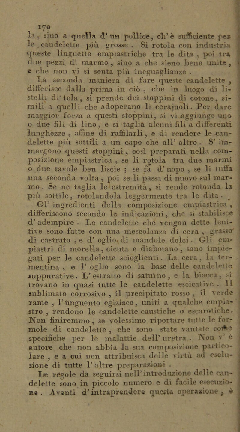 xyo la, sino a quella A* vm pollice, eli’è sufficiente per le .candelette più grosse . Si rotola con industria queste linguette empiastriche tra le dita , poi tra due pezzi di marmo , sino a die sieno bene unite, e die non vi si senta più ineguaglianze . La seconda maniera di fare queste candelette , differisce dalla prima in ciò , che in luogo di li- stelli di'tela, si prende dei stoppini di cotone, si- mili a quelli che adoperano li ceraiuoli. Per dare maggior forza a questi stoppini, si vi aggiunge uijo o due fili di lino, e si taglia alcuni fili a differenti lunghezze , affine di raffilarli, e di rendere le can- delette più sottili a un capo che all’ altro . S’ im- mergono questi stoppini, cosi preparati nella com- posizione empiastrica , se li rotola tra due marmi o due tavole Len liscie ; se fa d’ uopo , se li tuffa una seconda volta , poi se li passa di nuovo sul mar- mo . Se ne taglia le estremità, si rende rotonda la più sottile, rotolandola leggermente tra le dita. Gl’ ingredienti della composizione empiastrica , differiscono secondo le indicazioni, che si stabilisca e d’ adempire . Le candelette che vengon dette leni- tive sono fatte con una mescolanza di cera , grasso di castrato ,e d’ oglìo. di mandole dolci . Gli em- piastri di morella, cicuta e diabotano , sono impie- gati per le candelette scioglienti. La cera, la ter- mentina , e 1’ oglio sono la base delle candelette suppurative. L’estratto di saturno, e la biacca, si trovano in quasi tutte le candelette esornative . 11 sublimato corrosivo , il precipitato rosso , il verde rame , l’unguento egiziaco, uniti a qualche empia- stro , rendono le candelette caustiche o escarotiche. Non finiremmo , se volessimo riportare tutte le for- inole di candelette , che sono state vantate coitic specifiche per le malattie dell’ uretra . ]Nùn v e autore che non abbia la sua composizione partico- lare , e a cui non attribuisca delle virtù ad esclu- sione di tutte 1’altre preparazioni . Le regole da seguirsi nell introduzione delle can- delette sono in piccolo numero e di facile esecuzio- ni » . Avanti d’intraprendere questa operazione . *