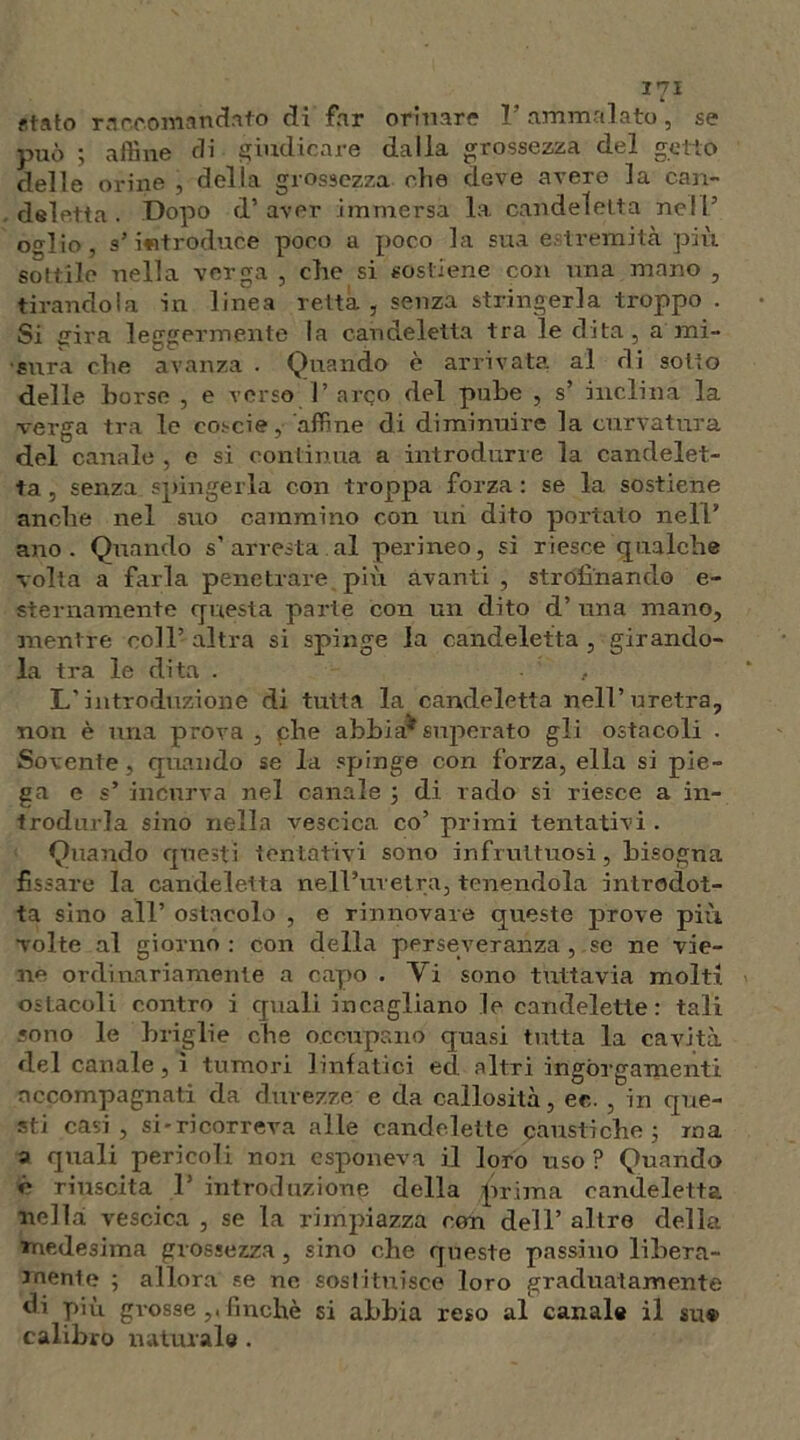 «tato raccomandato di far orinare l’ammalato, se può ; affine di giudicare dalla grossezza del getto delle orine , della grossezza che deve avere la can- deletta . Dopo d’aver immersa la candeletta nell’ oglio, s’introduce poco a poco la sua estremità più sottile nella verga , che si sostiene con una mano , tirandola in linea retta , senza stringerla troppo . Si eira leggermente la candeletta tra le dita, a mi- sura che avanza . Quando e arrivata al di sotto delle borse , e verso 1’ arco del pube , s’ inclina la verga tra le eoscie, affine di diminuire la curvatura del canale , e si continua a introdurre la candelet- ta , senza spingerla con troppa forza : se la sostiene anche nel suo cammino con un dito portato nell’ ano. Quando s’arresta al perineo, si riesce qualche volta a farla penetrare più avanti , strofinando e- sternamente questa parte con un dito d’ una mano, mentre coll’ altra si spinge la candeletta , girando- la tra le dita . L'introduzione di tutta la candeletta nell’uretra, non è una prova , che abbi a* superato gli ostacoli . Sovente , quando se la spinge con forza, ella si pie- ga e s’ incurva nel canale ; di rado si riesce a in- trodurla sino nella vescica co’ primi tentativi . Quando questi tentativi sono infruttuosi, bisogna fissare la candeletta nell’uretra, tenendola introdot- ta sino all’ ostacolo , e rinnovare queste prove più volte al giorno : con della perseveranza , se ne vie- ne ordinariamente a capo . Yi sono tuttavia molti ostacoli contro i quali incagliano le candelette: tali sono le briglie che occupano quasi tutta la cavità del canale, ì tumori linfatici ed altri ingorgamenti accompagnati da durezze e da callosità, ec. , in que- sti casi, si-rieorreva alle candelette caustiche ; ma a quali pericoli non esponeva il loro uso? Quando ó riuscita 1’ introduzione della prima candeletta nella vescica , se la rimpiazza con dell’ altre della medesima grossezza, sino che queste passino libera- mente ; allora se ne sostituisce loro graduatamente di più grosse finché si abbia reso al canale il su» calibro naturale .