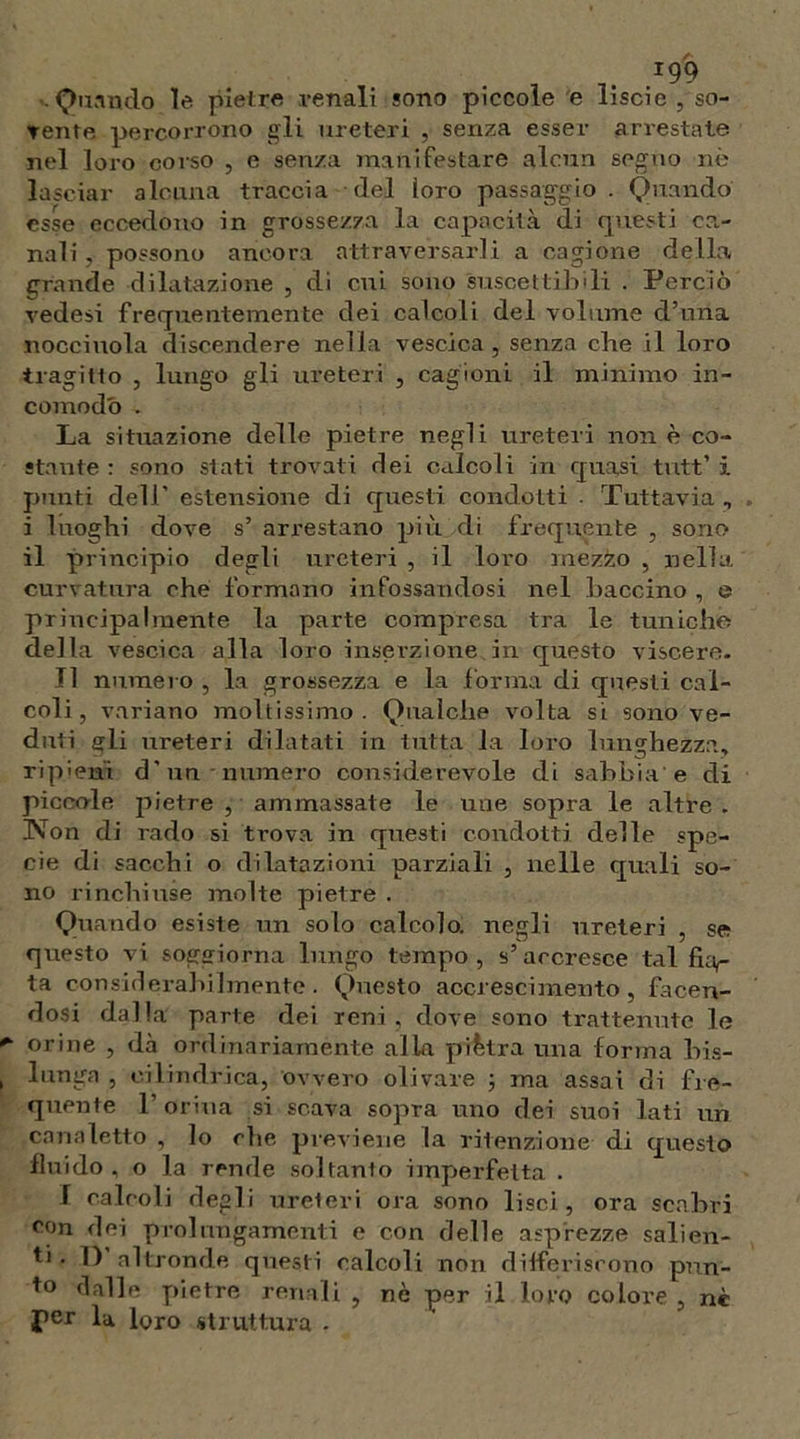 ■ Quando le pietre venali sono piccole e liscio , so- vente percorrono gli ureteri , senza esser arrestate nel loro corso , e senza manifestare alcun segno nò lasciar alcuna traccia del loro passaggio . Quando esse eccedono in grossezza la capacità di questi ca- nali , possono ancora attraversarli a cagione della grande dilatazione , di cui sono suscettibili . Perciò vedesi frequentemente dei calcoli del volume d’nna nocciuola discendere nella vescica , senza che il loro tragitlo , lungo gli ureteri , cagioni il minimo in- comodò . La situazione delle pietre negli ureteri none co- stante r sono stati trovati dei calcoli in quasi tutt’ i punti dell’ estensione di questi condotti . Tuttavia , i luoghi dove s’ arrestano più di frequente , sono il principio degli ureteri , il loro mezzo , nella curvatura che formano infossandosi nel baccino , e principalmente la parte compresa tra le tuniche della vescica alla loro inserzione.in questo viscere. Il numero , la grossezza e la forma di questi cal- coli , variano moltissimo . Qualche volta si sono ve- duti eli ureteri dilatati in tutta la loro lunghezza, ripieni d’un numero considerevole di sabbia e di piccole pietre , ammassate le mie sopra le altre. Non di rado si trova in questi condotti delle spe- cie di sacchi o dilatazioni parziali , nelle quali so- no rinchiuse molte pietre . Quando esiste un solo calcolo, negli ureteri , se questo vi soggiorna lungo tempo, s’accresce tal fuv- ta considerahilmente. Questo accrescimento, facen- dosi dalla parte dei reni, dove sono trattenute le orine , dà ordinariaménte alla piètra una forma bis- lunga , cilindrica, ovvero olivare ; ma assai di fre- quente 1’ orina si scava sopra uno dei suoi lati un canaletto , lo che previene la ritenzione di questo fluido, o la rende soltanto imperfetta . I calcoli degli ureteri ora sono lisci, ora scabri con dei prolungamenti e con delle asprezze salien- ti ■ I) altronde questi calcoli non differiscono pun- to dalle pietre renali , nè per il loro colore , nè per la loro struttura -