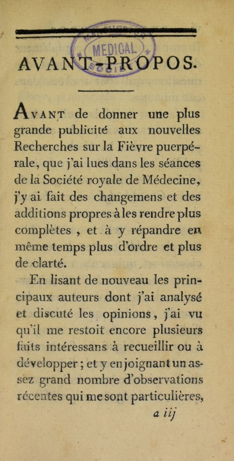 Avant de donner une plus grande publicité aux nouvelles Recherches sur la Fièvre puerpé- rale, que j’ai lues dans les séances de la Société royale de Médecine, j’y ai fait des changemens et des additions propres aies rendre plus complètes , et à y répandre en même temps plus d’ordre et plus de clarté. En lisant de nouveau les prin- cipaux auteurs dont j’ai analysé et discuté les opinions, j’ai vu qu’il me restoit encore plusieurs faits intéressans à recueillir ou à développer; et y enjoignant un as- sez grand nombre d’obsewations récentes qui me sont particulières, a iij