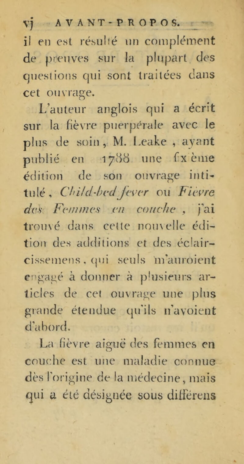 il en est résulié un coni[)Iément de preuves sur la plupart des Cjuesiions qui sont traitées dans cet ouvrage. L’auteur anglois qui a écrit sur la fièvre puerpérale avec le plus de soin, M. Leake , ayant publié en 1788 une f-x èiue édition de son ouvrage inti- tulé, Child-hcdJcvcr ou Fleure des Femmes en couche , j’ai trouvé dans cette nou\elle édi- tion des additions et des écîair- cisseinens , (jui seuls m’auroient engagé à donner à plusieurs ar- ticles de cet ouvrage une plus glande étendue qu'ils n’avoient d’abord. La fièvre aigue des femmes en couche est une maladie connue dès l'origine de la médecine, mais qui a été désignée sous dilféreiis