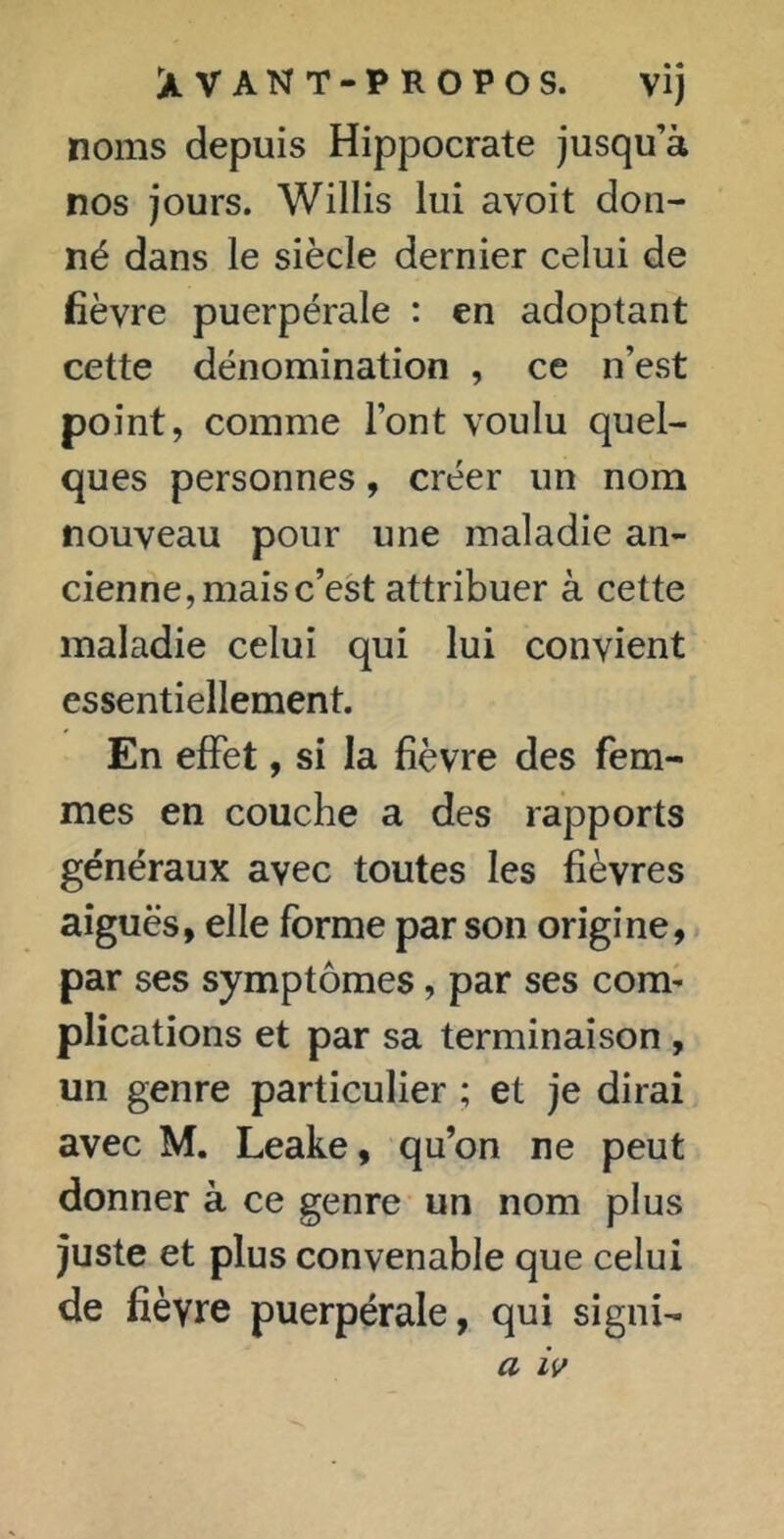 XVANT-PROPOS. vij noms depuis Hippocrate jusqu’à nos jours. Willis lui avoit don- né dans le siècle dernier celui de fièvre puerpérale : en adoptant cette dénomination , ce n’est point, comme l’ont voulu quel- ques personnes, créer un nom nouveau pour une maladie an- cienne, mais c’est attribuer à cette maladie celui qui lui convient essentiellement. En effet, si la fièvre des fem- mes en couche a des rapports généraux avec toutes les fièvres aiguës, elle forme par son origine, par ses symptômes, par ses com- plications et par sa terminaison , un genre particulier ; et je dirai avec M. Leake, qu’on ne peut donner à ce genre un nom plus juste et plus convenable que celui de fièvre puerpérale, qui signi- a iv