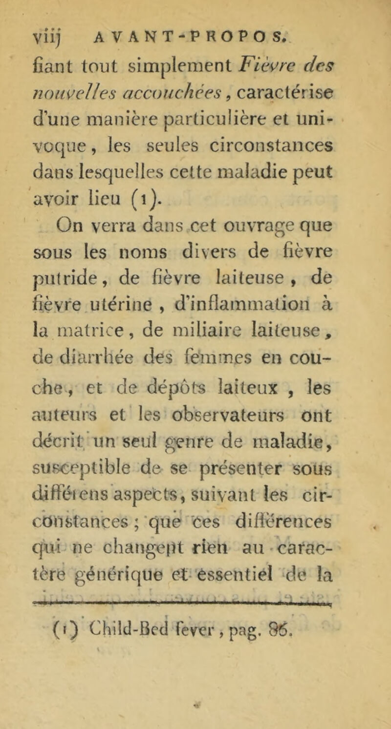 vil] AVANT-PROPOS, fiant tout simplement Fièvre des nouvelles accouchées, caractérise d’une manière particulière et uni^ voque, les seules circonstances dans lesquelles cette mafiidie peut avoir lieu (i). On verra dans cet ouvrage que sous les noms divers de fièvre putride, de fièvre laiteuse, de fièvre utérine , d’inflammation à la matrice, de miliaire laiteuse, de diarrhée des femmes en cou- che, et de dépôts laiteux , les auteurs et* les observateurs ont décrit*un seul genre de maladie, susceptible d& se présenter sous diftéi ens aspects, suivant les cir- cbnstances ; que'Ces difierences qui ne changept rien au-carac- tère générique et-'essentiel ‘de la • ^ .•: - ; - (t) Chilcl-Bcd ièver , pag. 86.