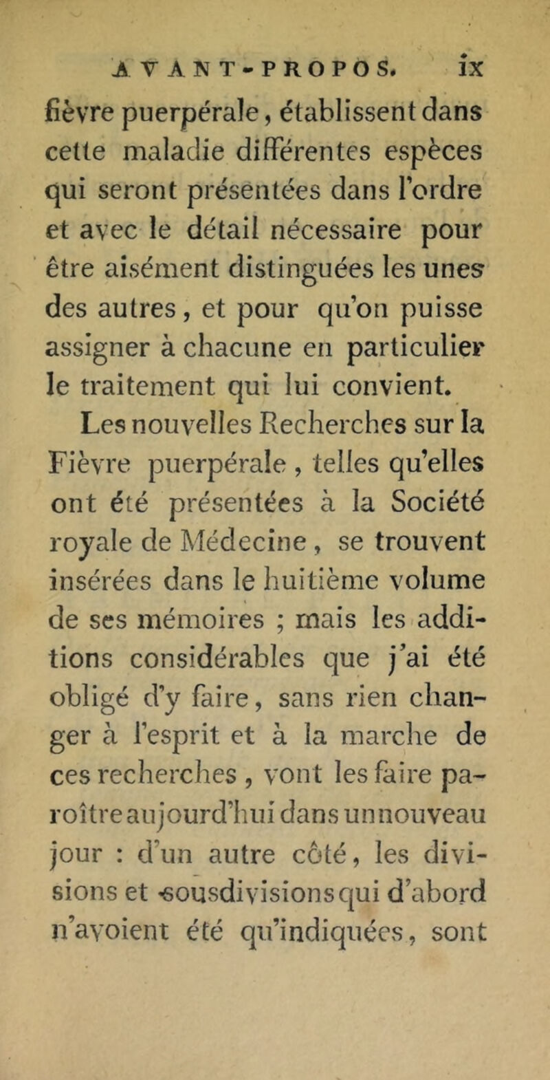 fièvre puerpérale, établissent dans cette maladie différentes espèces qui seront présentées dans l’ordre et avec le détail nécessaire pour être aisément distinguées les unes des autres, et pour qu’on puisse assigner à chacune en particulier le traitement qui lui convient. Les nouvelles Recherches sur la Fièvre puerpérale , telles qu’elles ont été présentées à la Société royale de Médecine, se trouvent insérées dans le huitième volume de scs mémoires ; mais les addi- tions considérables que j'ai été obligé d’y faire, sans rien chan- ger à l’esprit et à la marche de ces recherches , vont les faire pa- roîtreaujourd’hui dans unnouveau jour : d’un autre côté, les divi- sions et «sousdivisionsqui d’abord n’ayoient été qu’indiquées, sont