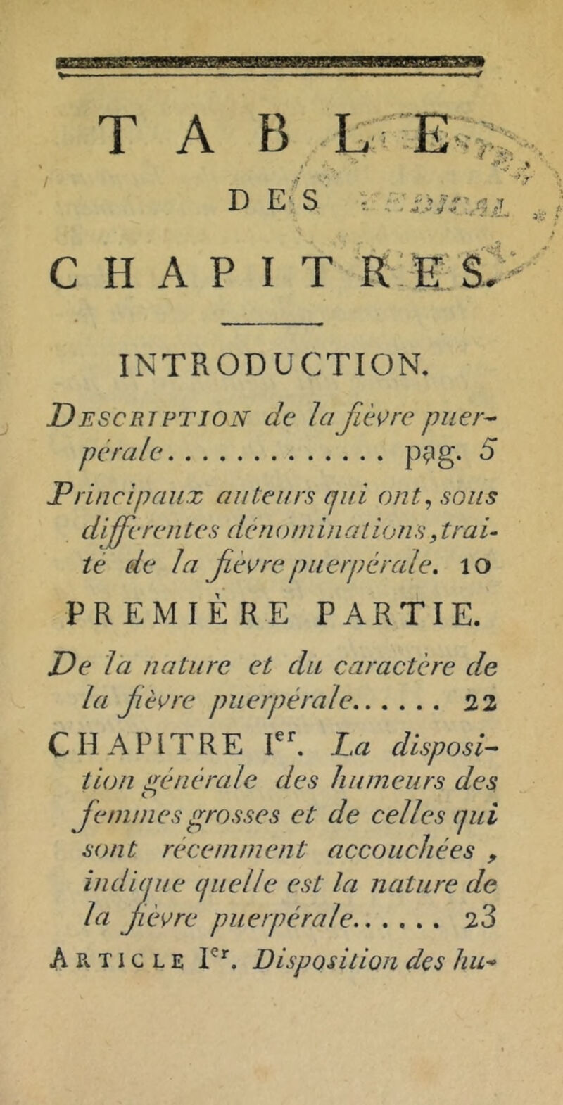 T A B ,-L 'fi *\ D E'iS V '<*•, •'4 c H A P I T r;e;s> INTRODUCTION. Descrj PTION de la fièvre puer- pérale pçig. 5 Principaux auteurs cjui ont^ sous differentes dénoininalions,trai- té de la fè^irepuerpérale, lo PREMIÈRE PARTIE. De là nature et du caractère de la fèÿre puerpérale 22 CHAPITRE La disposi- tion générale des humeurs des Cf femmesp^rosses et de celles ijni sont récemment accouchées , indiaue ijiielle est la nature de la fc vre puerpérale 23 Article Disposition des hu^