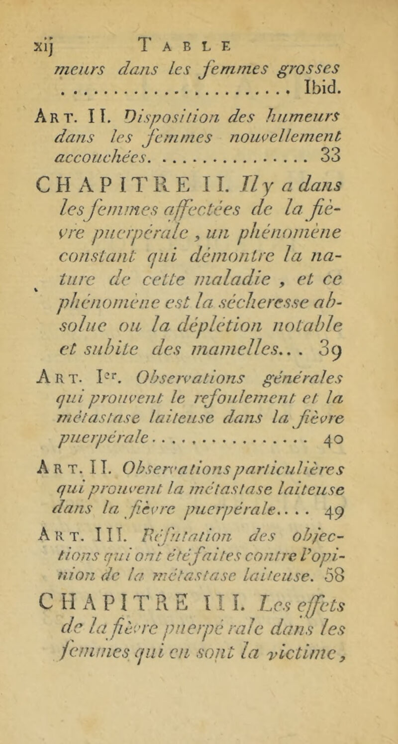 • » XIJ meurs 1’ A B L E dans les femmes grosses Ibid. Art. I T. Disposition des humeurs dans les femmes noueellememt accouchées 33 C H A P IT II E W.Ily a dans les je mine s affectées de la fiè- vre puerpérale , un phénomène constant qui démontre la na- ture de cette maladie , et ce phénomène est la sécheresse ab- solue oïL la déplétion notable et subite des mamelles.. . 3cj Art. P*. Observations générales qui prouvent le refoulement et la métastase laiteuse dans la fièvre puerpérale 40 Art. I T. Observations particulières qui prouvent la métastase laiteuse dans la fièvre puerpérale.... 49 Art. 11 T. ïléfutation des objec- tions qui ont été fai tes contre V opi- nion de la métastase laiteuse. 58 C H A P IT R E III. Les effets de la fièvre puerpé raie dans les femmes qui eu sont la victime,