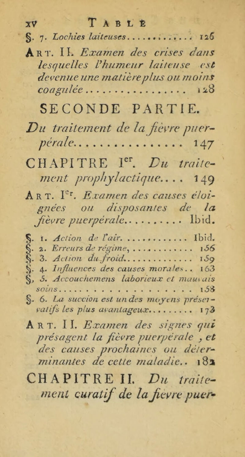 XV Tablé §, 7. Lochies laiteuses l,. . i 12S Art. 11. Examen des crises dans lesquelles Vhumcur laiteuse est devenue une matière plus ou moins coagulée » SECONDE PARTIE. Du trailemcnt de la fièvre puer- pérale 147 CHAPITRE T^ Du traite- ment prophylactique.... 149 Art. Examen des causes éloi- gnées ou disposantes de la Jièvre puerpérale Ibid. 5. I. Action de l'air Ibid. 2. Erreurs de régime., .. \66 J). 3. Action du-froid. 1^9 jj. 4. Influences des causes morales.. i63 5. Accouciiemens laborieux cl mauvais soins 133 6. La succion est un des moyens prései- eatifls les plus avantageux. 173 Art, il Examen des signes qui présagctit la fièvre puerpérale , et des causes prochaines ou déter- minantes de cette maladie.. 18a CHAPITRE IL Du iraite- meul curatif de la jUvrc puer.