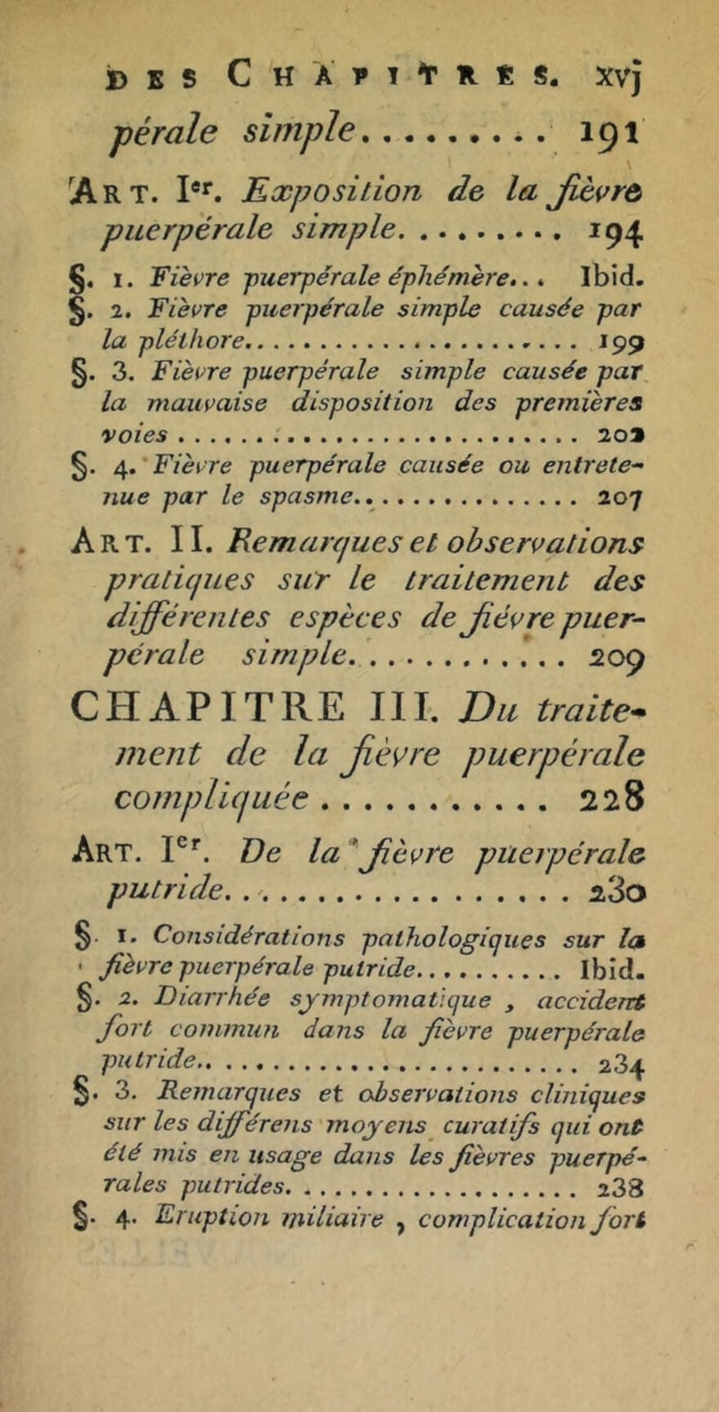 jD E s C H A 1» î t R Ê S. Xvj pérale simple 191 ^Art. Exposition de la Jièçrô puerpérale simple 194 §. I. Fièvre -puerpérale éphémère,. ^ Ibid. §. 2. Fièvre puerpérale simple causée par la pléthore 199 §. 3. Fièvre puerpérale simple causée par la mauvaise disposition des premières voies 209 §. /^.'Fièvre puerpérale causée ou entrete^ nue par le spasme.. 207 Art. II. Remarques et observations pratiques sur le traitement des différentes espèces de Jiévre puer- pérale simple. 209 CHAPITRE III. Du traite* ment de la Jièvre puerpérale compHtjLiée 228 Art. P’’. De la * Jièvre puerpérale putride. iSo §. I. Considérations pathologiques sur la • fièvre puerpérale putride Ibid. §. 2. Diarrhée symptomatique , accident fort commun dans la fièvre puerpérale putride 284 §. 3. Remarques et observations cliniques sur les dijférens moyens curatifs qui ont été mis en usage dans les fièvres puerpé~ raies putrides 238 §. 4. Eruption viiliaire , complication fort