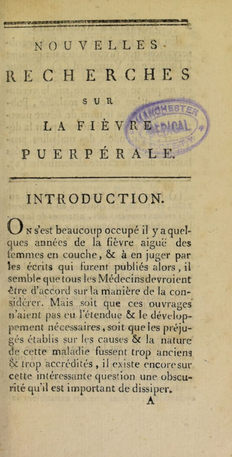 RECHERCHES LA F I È V R PUERPÉRALE. INTRODUCTION. (3 N s’est beaucoup occupé il y a quel- ques années de la fièvre aigue des femmes en couche, & à en juger par les écrits qui furent publiés alors, il semble que tous les Médecinsdevroient être d’accord sur la manière de la con- sidérer. Mais soit que ces ouvrages* n’aient pas eu l’étendue &c le dévelop- pement nécessaires, soit que les préju- gés établis sur les causes & la nature de cette maladie fussent trop anciens (k trop accrédités , il existe encore sur cette intéressante question une obscu- rité qu’il est important de dissiper, A