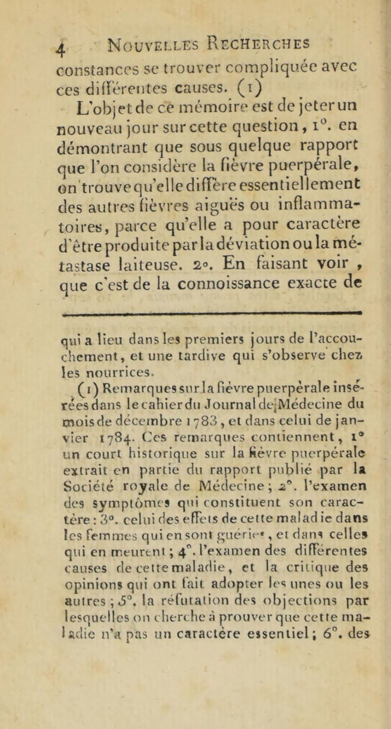 constances se trouver compliquée avec CCS difï’érentcs causes, (i) L’objet de ce mémoire est de jeter un nouveau jour sur cette question, i'’. en démontrant que sous quelque rapport que l’on considère la fièvre puerpérale, on trouvequ’elledifTereessentiellement des autres fièvres aigues ou inflamma- toires, parce quelle a pour caractère d’étre produite par la déviation ou la mé- tastase laiteuse. 2°. En faisant voir , que c’est de la connoissance exacte de qvii a lieu dans les premiers jours de l’accou- chement, et une tardive qui s’observe cheii les nourrices. (i) Remarquessiir la fièvre puerpérale insè- rêesdans lecahierdu JournaldejMédecine du cnoisde décembre i 788 , et dans celui de jan- vier 1784. ('es remarques contiennent, 1® un court historique sur la fièvre puerpérale extrait en partie du rapport publié par la Société royale de Médecine; .2®. l’examen des symptômes qui constituent son carac- tère : 3®. celui des efFeis de cette malad ie dans les femmes qui en sont guéri»-*, et dans celles qui en meurent ; 4. l’examen des différentes causes de cette maladie, et la critique des opinions qui ont fait adopter les unes ou les autres; 6®. la réfutation des objections par lesquelles on che rche à prouver que cette ma- ladie n’a pas un caractère essentiel; 6°. des