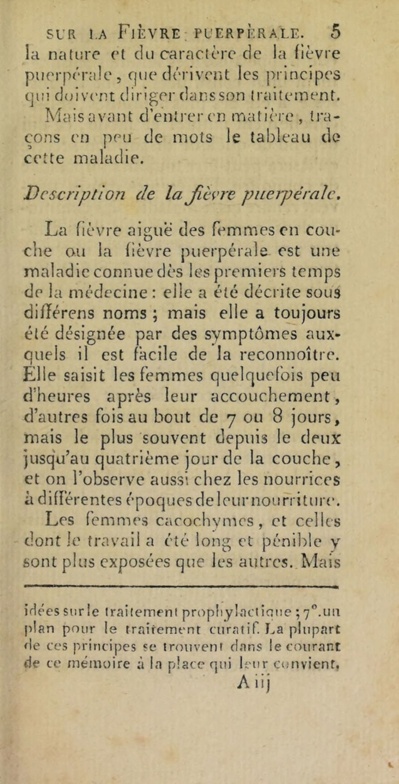 la nature et du caractère de la (ièvre puerpérale, fjue dérivent les principes qui doiv('nt diriger dansson traitement. Maisavant d’entrer en triatière, tra- çons en jîeu de mots le tableau de cette maladie. Description de la jievre piieipéralc. La fièvre aigue des femmes en con- cile ou la fièvre puerpérale est une maladie connue dès les premiers temps de la médecine : elle a été décrite sous difïérens noms ; mais elle a toujours été désignée par des symptômes aux- quels il est facile de la reconnoître. Elle saisit les femmes quelquefois peu d’heures après leur accouchement, d’autres fois au bout de 7 ou 8 jours, mais le plus souvent depuis le deux jusqu’au quatrième jour de la couche, et on l’observe aussi chez les nourrices à différentes époques deleurnourriture. Les femmes cacochymes, et celles dont le travail a été long et pénible y sont plus exposées que les autres. Mais iHées sur le iraitemeni prupliylacticue ; 7”.un plan pour le traifement curatif. La plupart rie ces principes se trouvent clans le courant de ce mémoire à la place f]ui h'ur convient. Aiij