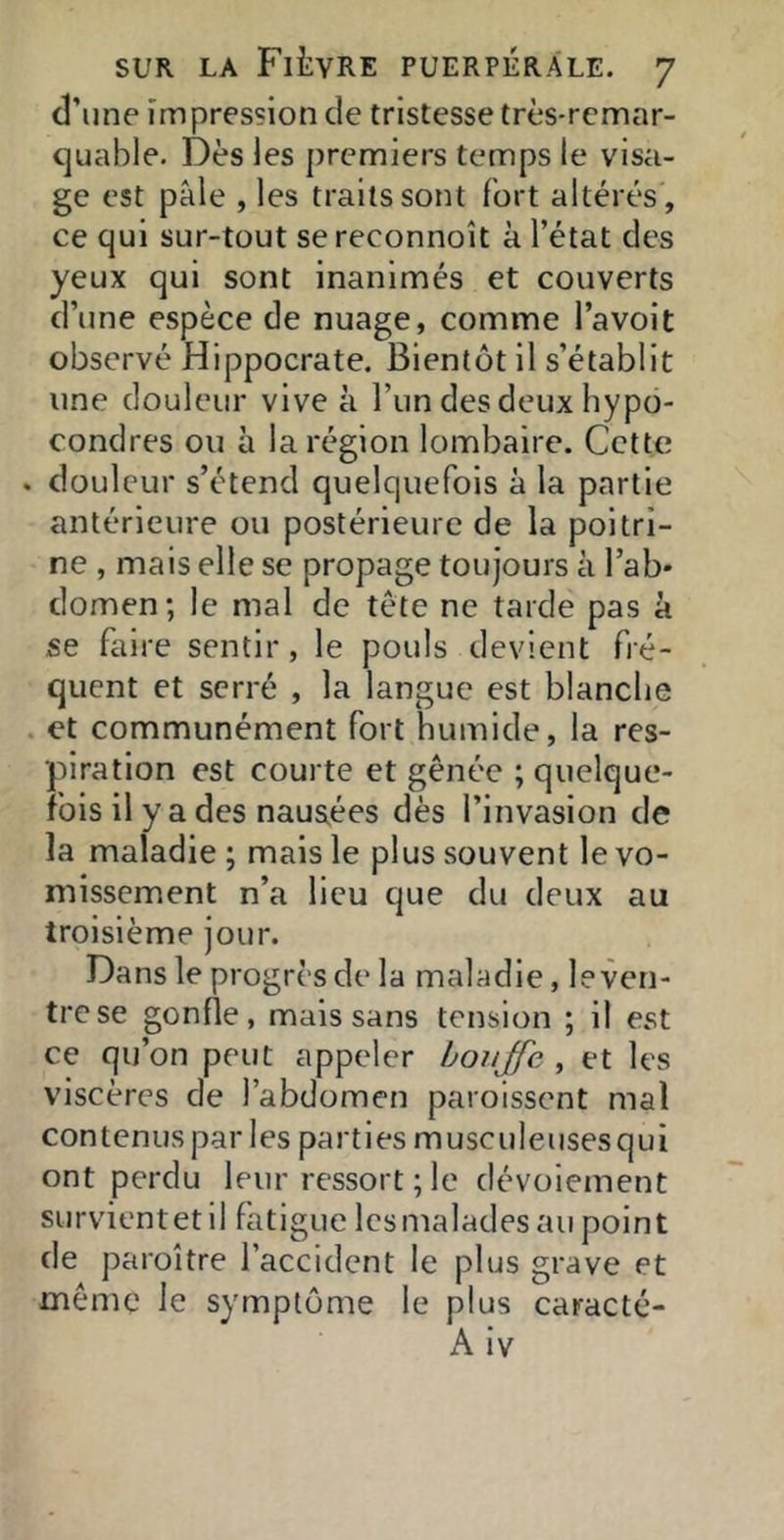 d’une impression de tristesse très-remar- c]uable. Dès les premiers temps le visa- ge est pâle , les traits sont fort altérés , ce qui sur-tout sereconnoit à l’état des yeux qui sont inanimés et couverts d’une espèce de nuage, comme l’avoit observé Hippocrate. Bientôt il s’établit une douleur vive à l’un des deux bypo- condres ou à la région lombaire. Cette . douleur s’étend quelquefois à la partie antérieure ou postérieure de la poitri- ne , mais elle se propage toujours à l’ab- domen; le mal de tête ne tarde pas à se faire sentir, le pouls devient fré- quent et serré , la langue est blanclie . et communément fort humide, la res- piration est courte et gênée ; quelque- fois il y a des nausées dès l’invasion de la maladie ; mais le plus souvent le vo- missement n’a lieu que du deux au troisième jour. Dans le progrès de la maladie, le ven- tre se gonfle, mais sans tension ; il est ce qu’on peut appeler bouffe , et les viscères de l’abdomen paroissent mal contenus par les parties musculeusesqui ont perdu leur ressort ; le dévoiement survientetil fatigue lesmalades au point de paroître l’accident le plus grave et même le symptôme le plus caracté- A iv