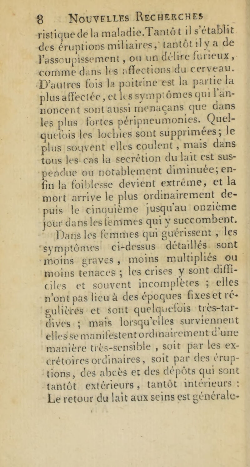 rislicjiic de la maladie.Tantôt il s établit des éruptions mil laires, tantôt il V a de rassciipissement , oti un délire fulieux, comme dans 1's aRections du cerveau. • D’autres lois la poitrine est la partie la P1 Li s a fï ec t ée, e 11 <- s s y m P t ô m e s q U i l’a n- iioncent sont aussi menacans que dans les plus fortes péripneumonies. Quel- quefois les lochies sont supprinvees; le plus souvent elles coulent, mais dans tous les cas la secrétion du lait est sus- pendue ou notablement diminuée;en- fin la foi blesse devient extrême, et la mort arrive le plus ordinairement de- puis le cinquième jusqu au onzième jour dans les femmes qui y succombent. Dans les femmes qui guérissent , les symptômes ci-dessus détaillés sont moins 2,ravcs , moins multiplies ou moins tenaces ; les crises y sont diffi- ciles et souvent incomplètes ; clics n’ont pas lieu à des époques fixes et ré- gulières et sont quelquelüis tres-tai- îlives ; mais lorsqu’elles surviennent ellesse manifestent ordinairement d une manière très-sensible , soit par les ex- crétoires ordinaires, soit par des éi op- tions, des abcès et des dépôts qui sont tantôt extérieurs , tantôt intérieurs : Le retour du lait aux seins est générale-