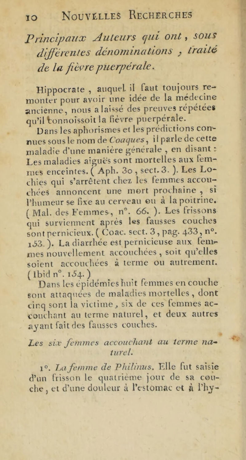 lO ]?riiicipüiix j4ut€iivs (jui ont » sous différentes dénominations ^ traité de la fièvre puerpérale. Hippocrate , auquel il faut toujours re- monter pour avoir une idée de la médecine antienne, nous a laissé des preuves répétées qu’il l'onnoîssoit la fièvre puerpérale. Dans les aphorismes et les prédictions con'- nucs sous le nom de Coacjues, il parle de cette maladie d’une manière générale , en disant : Les maladies aiguës sont mortelles aux lém- mts enceintes. ( Aph. 3o , sect. 3. ). Les Lo- chies qui s’arrêtent chex les femmes accou- chées annoncent une mort prochaine , si l’humeur se fixe au cerveau ©u à la poitrine. ( Mal. des Femmes-, n®. 66. ). Les frissons qui surviennent après les fausses couches sont pernicieux. ( (Joac. sect. 3, pag. 4’^3, n°. i33. ). La diarrhée est pernicieuse aux fem- mes nouvellement accouchées, soit qu’elles soient accouchées à terme ou autrement. ( Ibid n°. 154. ) Dans les épidémies huit femmes en couche sont attaquées de maladies mortelles , dont cinq sont la victime^ six de ces femmes ac- couch.ant au terme naturel, et deux autres ayant fait des fausses couches. I Les si.v femmes accouclunU au terme na- turel. 1°. 1m femme de Philhius. Elle fut saisie d’un frisson le quatrième jour de sa cou- che, et d’une douleur à l’estomac et à l’hy-