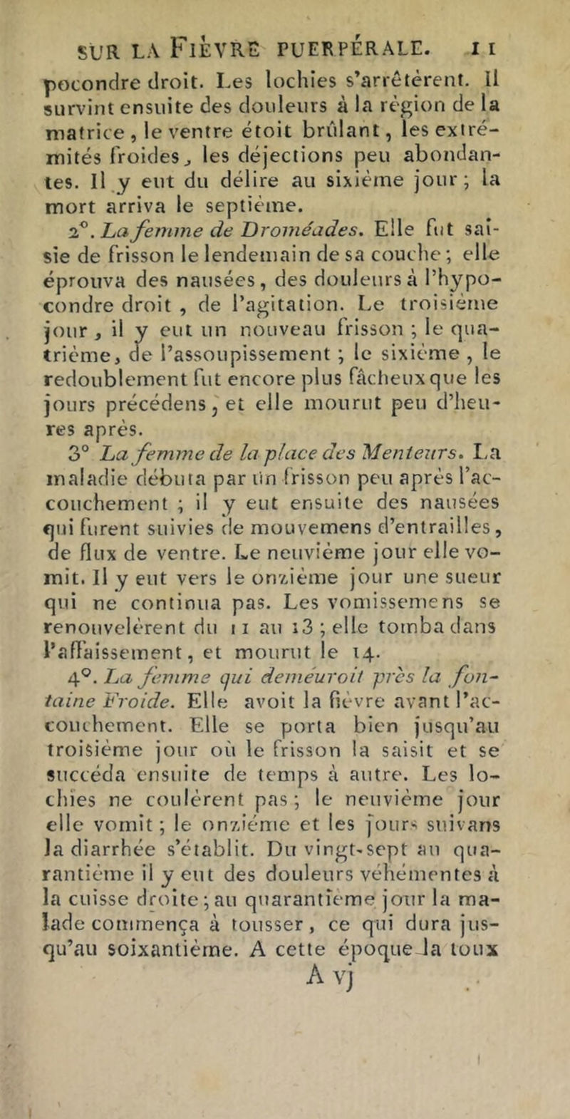 pGCondre droit. Les lochies s’arrêtèrent. Il survint ensuite des douleurs à la région de la matrice , le ventre étoit brûlant, les extré- mités froides J les déjections peu abondan- tes. Il y eut du délire au sixième jour; la mort arriva le septième. ^.hafemmedeDroméades. Elle fut sai- sie de frisson le lendemain de sa couche ; elle éprouva des nausées, des douleurs à l’hypo- condre droit , de l’agitation. Le troisième jour J il y t'tt nouveau frisson ; le qua- trième, ae l’assoupissement ; le sixième , le redoublement fut encore plus fâcheux que les jours précédenSj et elle mourut peu d’heu- res après. 3° La femme de la j>lace des'Menteurs. I,a maladie débuta par un frisson peu après l’ac- couchement ; il y eut ensuite des nausées qui furent suivies de raouvemens d’entrailles, de flux de ventre. Le neuvième jour elle vo- mit. Il y eut vers le onzième jour une sueur qui ne continua pas. Les vomissemens se renouvelèrent du ii au i3;elle tomba dans l’afïaisseinent, et mourut le 14. 4°. Jja femme qui deméuroii près la fon- taine Froide. Elle avoit la fièvre avant l’ac- couchement. Elle se porta bien jusqu’au troisième jour où le frisson la saisit et se succéda ensuite de temps à autre. Les lo- chies ne coulèrent pas; le neuvième jour elle vomit ; le onxiéme et les j'ours suivans la diarrhée s’établit. Du vingt-sept au qua- rantième il y eut des douleurs véhémentes à la cuisse droite;au quarantième jour la ma- lade commença à tousser, ce qui dura jus- qu’au soixantième. A cette époque la toux