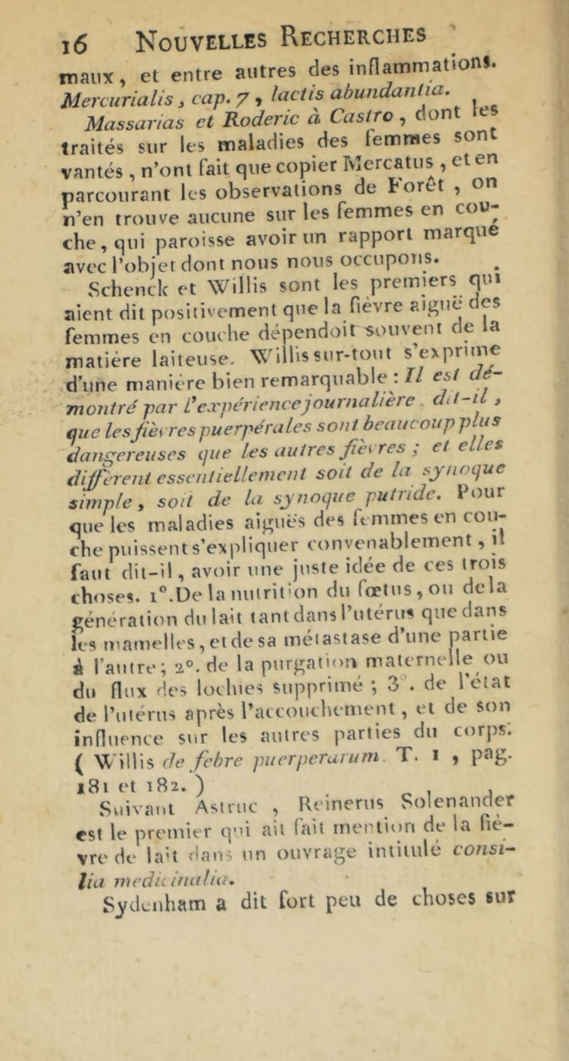 maux, et entre autres des inHammationS. Mercurialis, cap. 7, lactis abundanlia. Massarias et Roderic à Castro, dont les traités sur les maladies des femmes sont vantés, n’ont fait que copier Mercatus , et en parcourant les observations de toret , n’en trouve aucune sur les femmes en cou- che, qui paroisse avoir un rapport marque avec l’objet dont nous nous occupons. Schenclc et Willis sont les premiers qui aient dit positivement que la fièvre aiguë es femmes en couche dépendoit souvent de la matière laiteuse. Willis sur-tout s exprime .d’une manière bien remarquable : Il est dé- montré par L'expérience journal! ère dd-iL , que les fies respuerpérales sont beaucoupplus dansrereuses que les autres fiés res , et e es diffèrent essentiellement soit de la sjnoquc simple y soit de lu synoque putride. Pour que les maladies aiguës des femmes en cou- che puissent s’expliquer convenablement, i! faut dit-il, avoir une juste idée de ces trois choses, i^.üelanutrithm du fœtus, ou delà vénération du lait tant dans l’utérus que dans les mamelles, et de sa métastase d’une partie é l’autre; 2°-de la purgation maternelle ou du flux des lochies supprimé ; 3 . de l’état de l’utérus après raccouchement, et de son influence sur les autres parties du corps; ( Willis defehre puerperuruni T. i , pag. 181 et 182. ) ..IJ Suivant Astruc , Reinerus Solenander est le premier q-û ait fait mention de la fiè- vre de la't dans un ouvrage intitulé consi- liu medu inului. S^itLnham a dit fort peu de choses sur