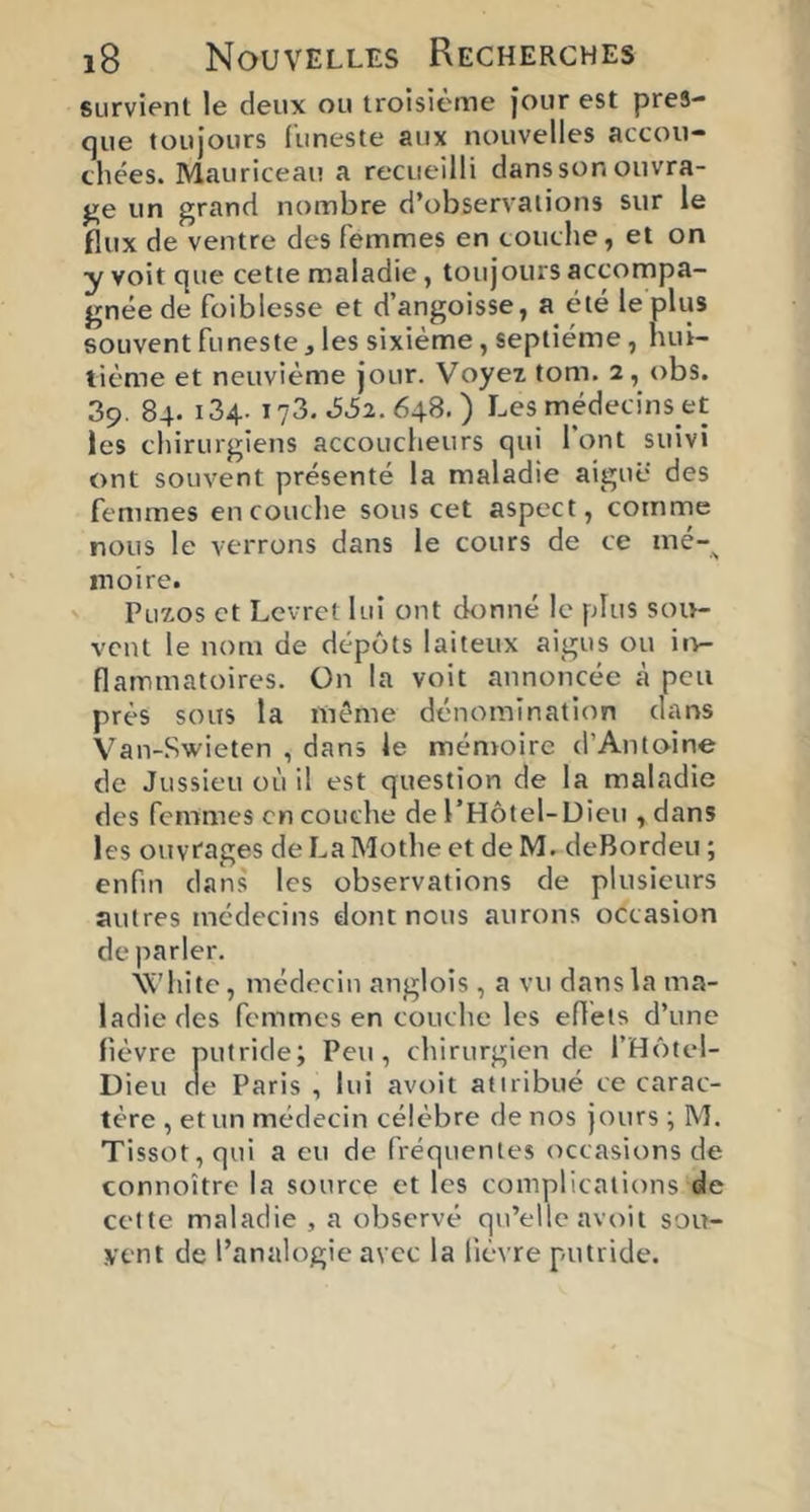 survient le deux ou troisième jour est pres- que toujours funeste aux nouvelles accou- chées. Mauriceau a recueilli dans son ouvra- ge un grand nombre d’observations sur le flux de ventre des femmes en couche, et on y voit que cette maladie, toujours accompa- gnée de foiblesse et d’angoisse, a été le plus souvent funeste, les sixième, septième, hui- tième et neuvième jour. Voyeî tom. 2, obs. 39. 84. 134. 173. .552, 648. ) Les médecins et les chirurgiens accoucheurs qui 1 ont suivi ont souvent présenté la maladie aiguë des femmes en couche sous cet aspect, comme nous le verrons dans le cours de ce mé-^ moire. ' Puïos et Lcvret lui ont donné le plus soi>- vcnt le nom de dépôts laiteux aigus ou it^ flamnatoires. On la voit annoncée à peu près soits la même dénomination dans Van-Swieten , dans le ménroire d’Antoine de Jussieu où il est question de la maladie des femmes en couche de l’Hôtel-Dieu ,dans les ouYtages de La Mothe et de M. deBordeu ; enfin dans les observations de plusieurs autres médecins dont nous aurons occasion de parler. ■\X'hite, médecin anglois , a vu dans la ma- ladie des femmes en couche les efléls d’une fièvre putride; Peu, chirurgien de l’Hôtel- Dieu de Paris , lui avoit atiribué ce carac- tère , et un médecin célèbre de nos jours ;M. Tissot, qui a eu de fréquentes occasions de connoître la source et les complications de cette maladie , a observé qu’elle avoit sou- vent de l’analogie avec la lièvre putride.