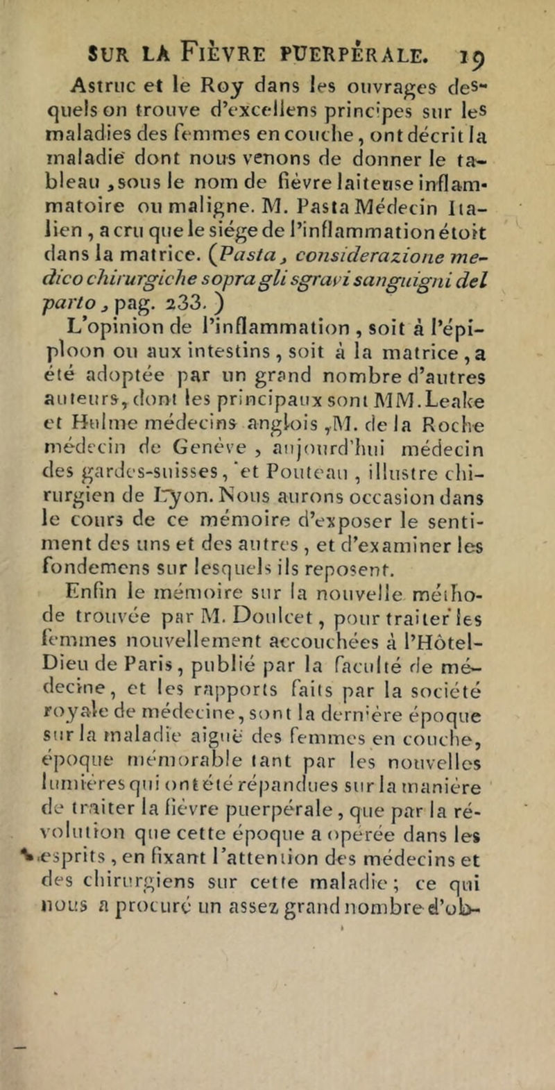 Astriic et le Roy dans les ouvrages des- quels on trouve d’excellens principes sur leS maladies des femmes en couche, ont décrit la maladie dont nous venons de donner le ta- bleau,sous le nom de fièvre laiteuse inflam- matoire ou maligne. M. PastaMédecin Ita- lien , a cru qitelesiégede l’inflammation étoit dans la matrice. {Pasta, considérazione me~ dico chirurgiche sopragli sgrari sanguigni del pario , pag. 233. ) L’opinion de l’inflammation , soit à l’épi- ploon ou aux intestins , soit à la matrice, a été adoptée par un grand nombre d’autres auteurs, dont les principaux sont A'IM.Leake et Hiilme médecins anglois ,IM. de la Roche médecin de Genève , aujourd’hui médecin des gardcs-suisses,‘et Pouteaii, illustre chi- rurgien de I':yon.Nous aurons occasion dans le cours de ce mémoire d’exposer le senti- ment des uns et des autres , et d’examiner les fondemcns sur lesquels ils reposent. Enfin le mémoire sur la nouvelle méiho- cle trouvée par M. Doulcet, pour traiter les femmes nouvellement accouchées à l’Hôtel- Dieu de Paris, publié par la faculté de mé- decine, et les rapports faits par la société royale de médecine, sont la dernière époque sur la tnaladie aiguë des femmes en couche, époque mémorable tant par les nouvelles lumiéresqui ontété répandues siirla manière de traiter la fièvre puerpérale, que par la ré- volution que cette époque a operée dans les ■esprits , en fixant l’attention des médecins et des chirurgiens sur cette maladie; ce qui nous a procuré un assez grand nombred’ob-
