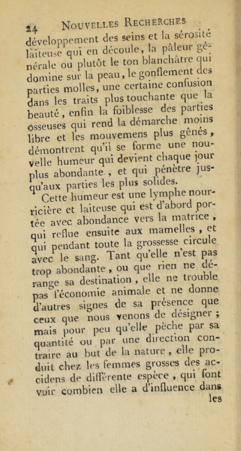 développement des seins et la sérosité laiteuse qui en découle, la paleut ge- nerale ou plutôt le ton blancliatre qui domine sur la peau, le gonflement des parties molles, une certaine confusion Sans les traits plus touchante que la beauté, enfin la foiblesse des parties osseuses qui rend la démarche nioins libre et les mouvemens plus genes, démontrent qu’il se forme une nou- velle humeur qui devient chaque )OUi plus abondante , et qui pénétré jus- qu’aux parties les plus solides. ‘ Cette humeur est une lymphe nour- ricière et laiteuse qui est d’abord por- tée avec abondance vers la matrice , qui reflue ensuite aux mamelles , et qui pendant toute la grossesse circule ^vec'^ le sang. Tant quelle n’est pas trop abondante , ou que nen ne dé- rangé sa destination , elle ne trouble pas^leconoinie animale et ne donne d’autres signes de sa présence que ceux que nous venons de clesignei , mais pour peu qu’elle peche par sa quantité ou par une direction con- traire au but de la nature, elle pio- duit chez les femmes grosses des ac- cidens de différente espèce , qui font voir combien elle a d influence dans les