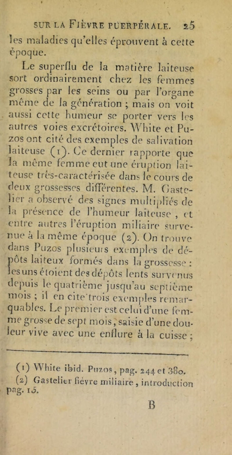 les maladies qu’elles éprouvent à cette époque. Le superflu de la matière laiteuse sort ordinairement chez les femmes grosses par les seins ou par l’organe meme de la génération ; mais on voit aussi cette humeur se porter vers les autres voies excrétoires. White et Pu- zqs ont cité des exemples de salivation laiteuse (i). Ce dernier rapporte que la mémo femme eut une éruption lai- teuse tres-caracterisee dans le cours de deux grossesses diiïérentes. M. Caste- licr a observé des signes mul[ij)Iiés de la présence de l’humeur laiteuse , et entre antres l’éruption miliaire surve- nue à la même époque (2). On tnruve dans Puzos plusieuts exemjrles de dé- pôts laiteux formés dans la grossesse : les uns ctoient des dépôts lents survr nirs dejHjis le quatrième jusqu’au septième mois ; il en cite’trois exemples remar- quables. Le premier est celui d’une fem- me grosse de sept mois ^saisie d’une dou- leur vive avec une enflure à la cuisse ; (1) W'hite ibid. Puzos, pag. 244et 38o. (2) Gastelitr fièvre miliaire, introdiiction pag. iJ. B