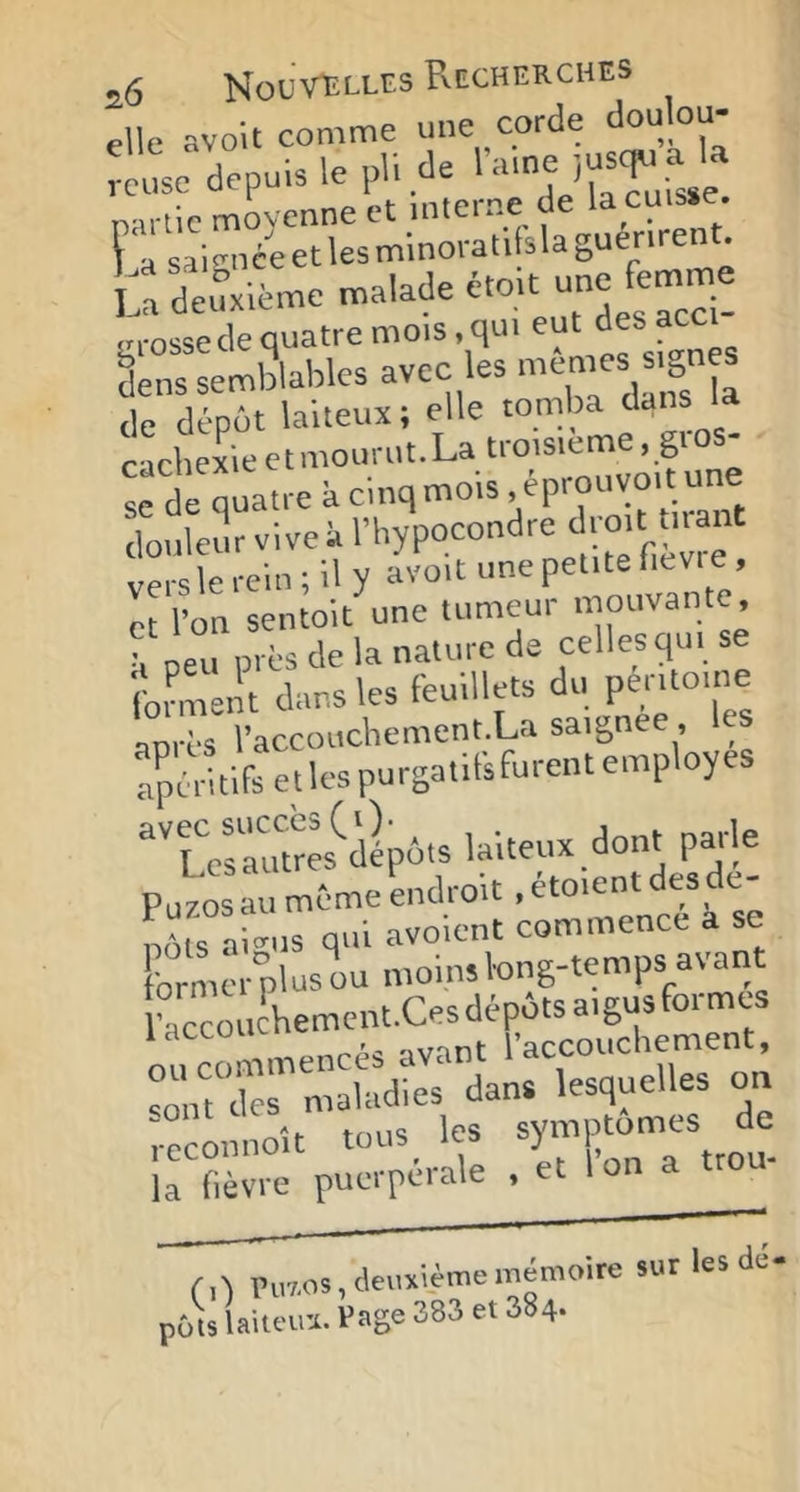 elle avoU comme mie corde doulou- :te depuis le pli de Tvirllc moyenne et interne de la cuisse. l 'a saignée et les minoratilsla guérirent. b deuxième malade étoit une femme Lu-osse de quatre mois, qui eut des acc ^ènslemblaliles avec les -êoies sign s de dépôt laiteux ; elle tomba dans la cachexiectmourut.La troisième, gi S^de quatre k cinq mois. éprouvo.t une douleur vive k l’iiypocondre verslerein; il y avoit une petite fievi e , et l’on sentoit une tumeur niouvante, neu près de la nature de celles qui se ib^Jt dans les feuillets du péritoin^ anrès l’accoucbement.La saignee, les apéritifs ej les purgatils furent employés ^'Teràumes^'dépôts laiteux dont parle Pu70S au même endroit, etoient desde- b“ai-.s qui avoient commence a se former plus ou moins long-temps avaiit racconcliement.Ces dépôts aigus formes ou commencés avant l’accouchement, “ont des maladies dans lesquelles on ;.econnoît tous_ les la fièvre puerpérale , et I on a tro r.-l ru7,os, deuxième mémoire sur les de- pots laiuna. Page 383 et 384.