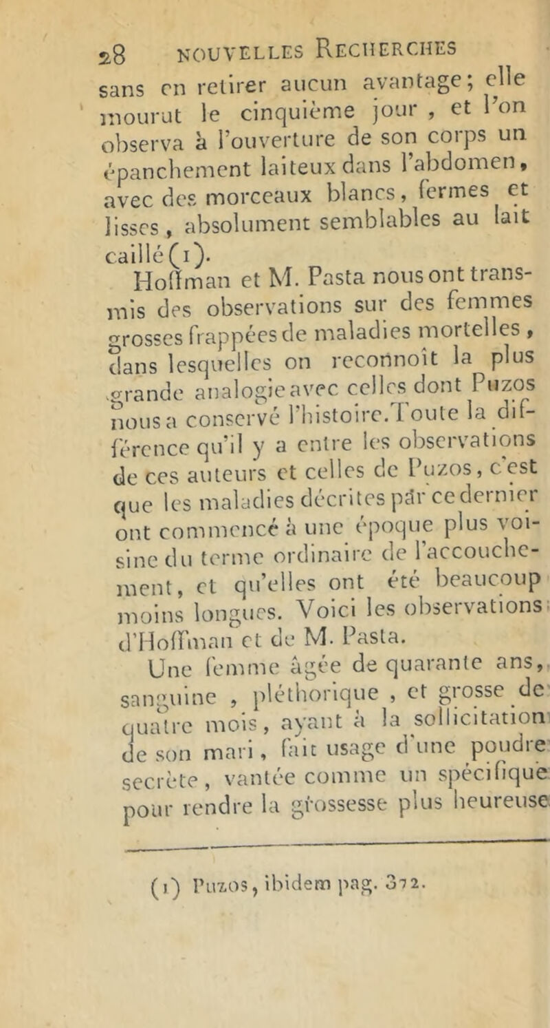 sans en retirer aucun avantage 5 elle mourut le cinquième jour , et Ron observa à l’ouverture de son corps un épanchement laiteux dans l’abdomen, avec des morceaux blancs, fermes et lisses, absolument semblables au lait caillé (i). Hollman et M. Pasta nous ont trans- mis des observations sur des femmes ^rosses frappées de maladies mortelles , dans lesquelles on reconnoît la plus .grande analogie avec celles dont Puzos nous a conservé 1 histoire. I oute la dif- férence qu’il y a entre les observations de ces auteurs et celles de Puzos, c'est que les maladies décrites pdr cedeiniei ont commencé à une époque plus voi- sine du terme ordinaire de l’accoucbe- ment, et qu’elles ont été beaucoup moins longues. Voici les observations! d’Hoffman et de M. Pasta. Une femme âgée de quarante ans,, sanguine , pléthorique , et giosse de' qruUre mois, ayant à la sollicitation de son mari, fait usage d'une poudre secrète, vantée comme un spécifique pour rendre la grossesse plus heureuse. (i) Puzos, ibidem pag. 3-j2.