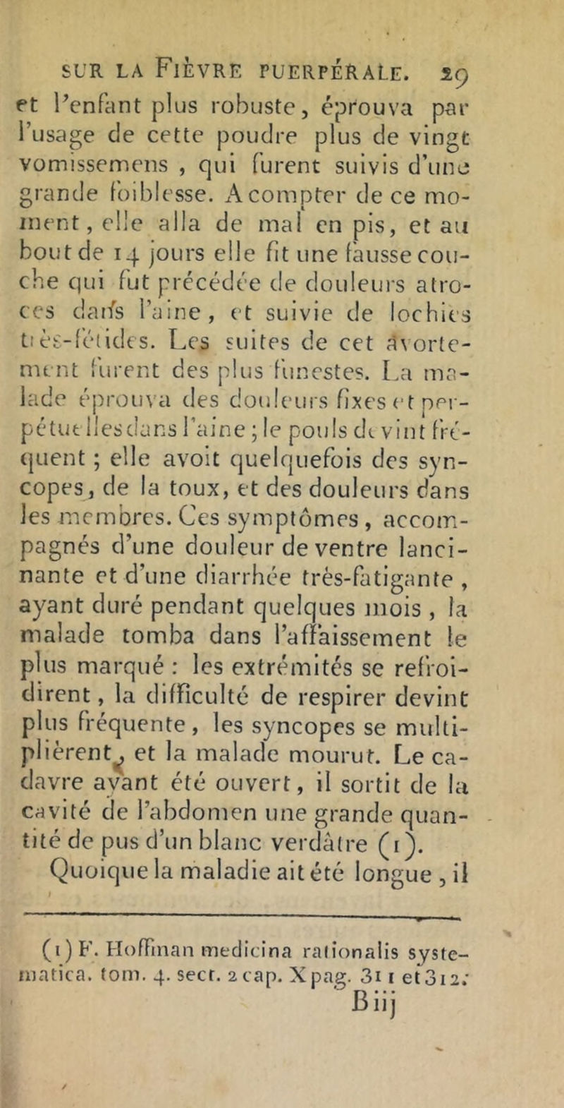 et l’enfant plus robuste, éprouva par l’usage de cette poudre plus de vingt vomissemens , qui furent suivis d’uno grande foiblesse. A compter de ce mo- ment, elle alla de mal en pis, et an bout de 14 jours elle fit une làusse cou- che qui fut précédée de douleurs atro- ces daifs l’aine, et suivie de lochies tièt.-léiidcs. Les suites de cet Avorte- ment lurent des plus funestes. La ma- lade éprouva des douleurs fixes et per- pétue Ilesdans l’aine ; le pouls dt vint fré- quent ; elle avoit quelquefois des syn- copes, de la toux, et des douleurs dans les membres. Ces symptômes , accom- pagnés d’une douleur de ventre lanci- nante et d’une diarrhée très-fatigante , ayant duré pendant quelques mois , la malade tomba dans l’affaissement le plus marqué : les extrémités se refroi- dirent , la difficulté de respirer devint plus fréquente , les syncopes se multi- plièrent^ et la malade mourut. Le ca- davre ayant été ouvert, il sortit de la cavité de l’abdomen une grande quan- tité de pus d’un blanc verdâtre (i). Quoique la maladie ait été longue , il (i) F. Hoffman medicina raiionalis syste- niatica. (om. 4. secr. 2 cap. Xpag. 3i i et3I2.•