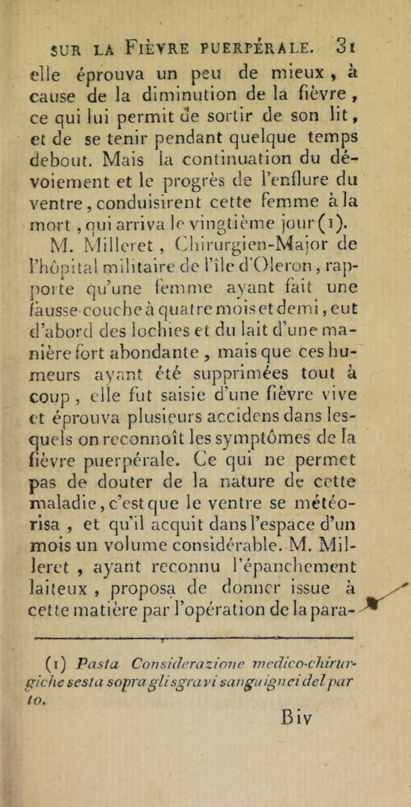 elle éprouva un peu de mieux, à cause de la diminution de la fièvre , ce qui lui permit de sortir de son lit, et de se tenir pendant quelque temps debout. Mais la continuation du dé- voiement et le progrès de Tenilure du ventre, conduisirent cette femme à la mort ,qui arriva le vingtième jour(i). M. Millcret , Chirurgien-Major de l’hopltal militaire de l’île d'Oleron , rap- porte qu’une femme ayant fait une fausse couche à quatre moiset demi, eut d’abord des lochies et du lait d’une ma- nière fort abondante , mais que ces hu- meurs ayant été supprimées tout à coup , elle fut saisie d’une fièvre vive et éprouva plusieurs accidens dans les- quels on reconnoît les symptômes de la fièvre puerpérale. Ce qui ne permet pas de douter de la nature de cette maladie, c’est que le ventre se météo- risa , et qu’il acquit dans l’espace d’un mois un volume considérable. M. Mil- leret , ayant reconnu l’épanchemcnt laiteux , proposa de donner issue à cette matière par l’opération de la para- (i) Pasia Considérazimie nicdico-chirur- ^ichesesla soprapiisgravisanguipneidelpar to. Biv