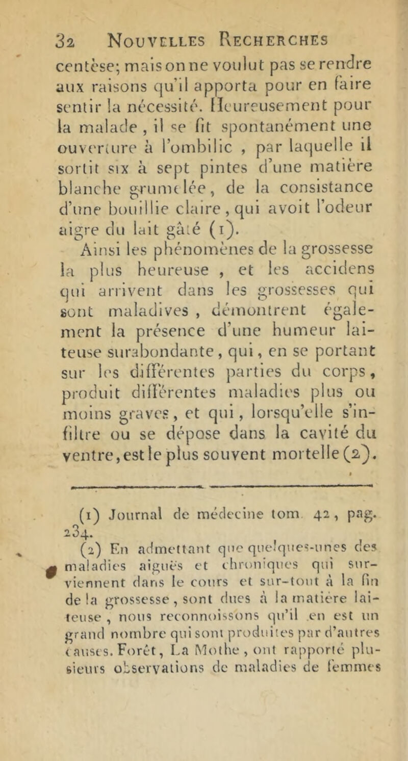 centèse; malsonne voulut pas se rendre aux raisons qu’il apporta pour en faire sentir la nécessité. Heureusement pour la malade , il «^e fit spontanément une ouveriure à l’ombilic , par laquelle il sortit SIX à sept pintes d’une matière blanche ^runu lée , de la consistance d’une bouillie claire, qui avolt l’odeur aigre du lait gâté (i). Ainsi les phénomènes de la grossesse la plus heureuse , et les accidens qui arrivent dans les grossesses qui sont maladives , démontrent égale- ment la présence d’une humeur lai- teuse surabondante , qui, en se portant sur les dilîerentes parties du corps, produit difïércntes maladies plus ou moins graves, et qui, lorsqu’elle s’in- filtre ou se dépose dans la cavité du ventre,estle plus souvent mortelle (2). (1) Journal de médecine tom 4a, pag. 284. (2) En admettant que quelques-unes des 0 maladies aigues et chroniques qui sur- ^ viennent dans le cours et sur-tout à la fin delà grossesse, sont dues h la matière lai- teuse , nous reconnoissons qu’il en est un grand nombre qui sont produites par d’autres c aiises. Forêt, La ^îothe,ont rapporté plu- ftieius observations de maladies de femmes