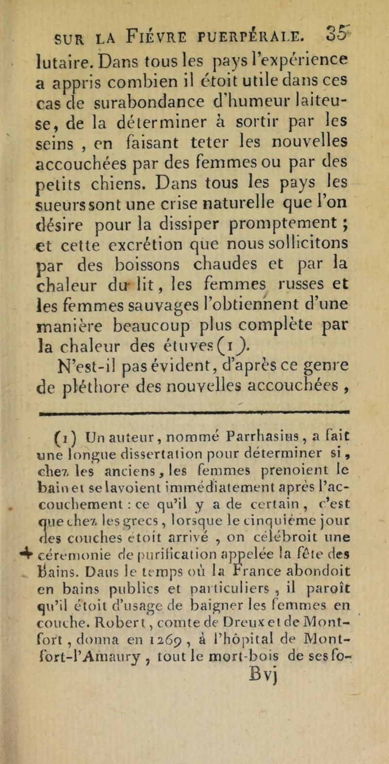 lutaire.Dans tous les pays l’expérience a appris combien il étoit utile dans ces cas de surabondance d'humeur laiteu- se, de la déterminer à sortir par les seins , en faisant teter les nouvelles accouchées par des femmes ou par des petits chiens. Dans tous les pays les sueurs sont une crise naturelle que l’on désire pour la dissiper promptement ; et cette excrétion que nous sollicitons par des boissons chaudes et par la chaleur du- lit, les femmes russes et les femmes sauvages l’obtiennent d’une manière beaucoup plus complète par la chaleur des étuves (iJ). N’est-il pas évident, d’après ce genre de pléthore des nouvelles accouchées , (i) Un auteur, nommé Parrhasius, a fait une longue dissertation pour déterminer si, cite?-les anciens, les femmes prenoient le bainei selavoienl immédiatement après l’ac- coucliement : ce qu’il y a de certain , c’est que cher les grecs, lorsque le cinquième jour des couches etoit arrivé , on cèlébroit une ^ cérémonie de puriiicaiion ajmelée la fête des bains. Dans le temps où la France abondoit en bains publics et pai ticuliers , il paroît qu’il étoit d’usage de baigner les femmes en couche. Robert, comte de Dreux et de Mont- fort , donna en 1269, ^ l’hôpital de Mont- fort-l’Amaury , tout le mort-bois de sesfo-