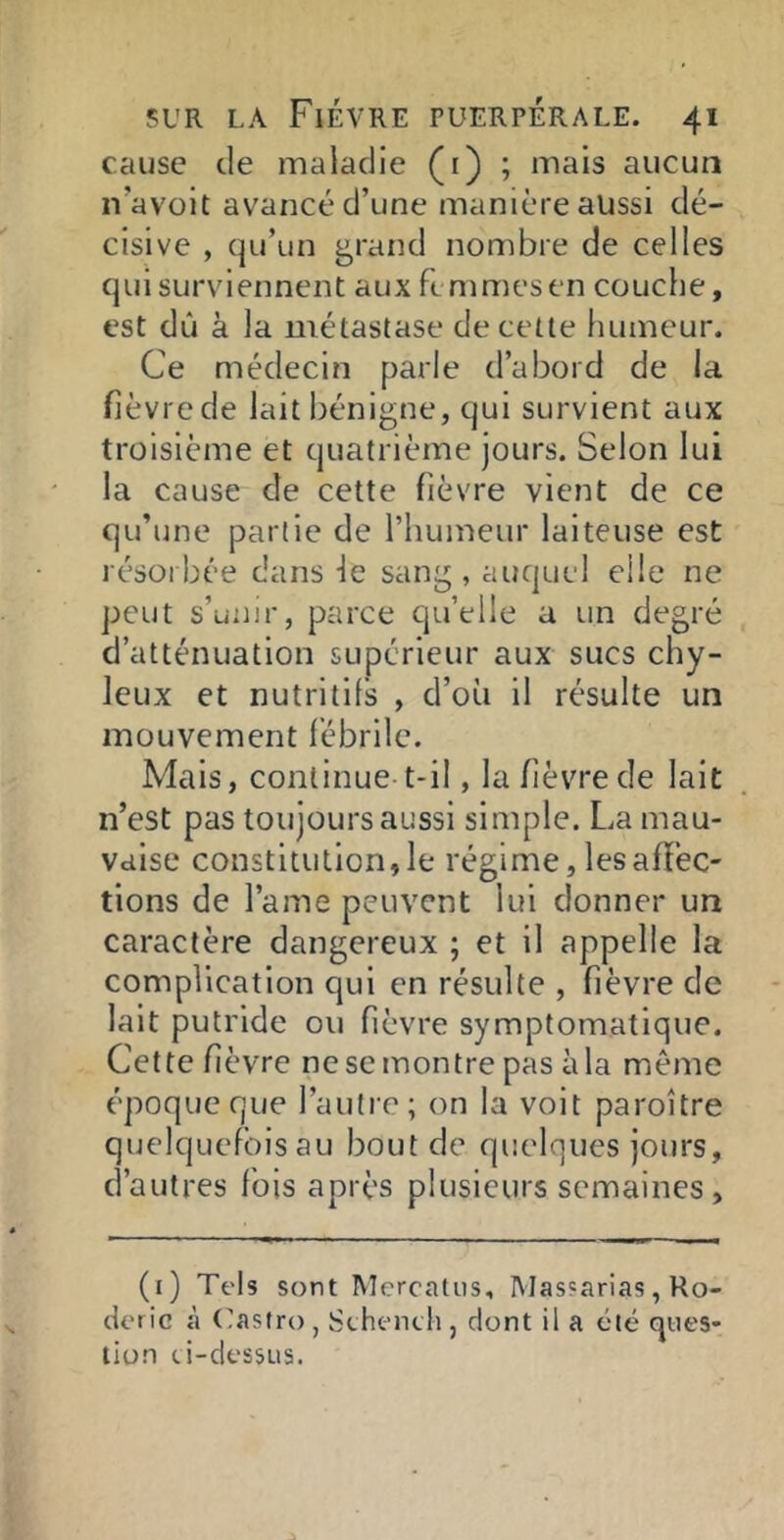 cause de maladie (i) ; mais aucun n’avoit avancé d’une manière aussi dé- cisive , qu’un ^rand nombre de celles quisurviennent aux ftmmesen couche, est dû à la métastase de cette humeur. Ce médecin parle d’abord de la fièvre de lait bénigne, qui survient aux troisième et quatrième jours. Selon lui la cause de cette fièvre vient de ce qu’une partie de l’humeur laiteuse est résorbée dans ie sang, auquel elle ne peut s’unir, parce quelle a un degré d’atténuation supérieur aux sucs chy- leux et nutritifs , d’où il résulte un mouvement fébrile. Mais, continue t-il, la fièvre de lait n’est pas toujours aussi simple. La mau- vaise constitution, le régime, les affec- tions de l’ame peuvent lui donner un caractère dangereux ; et il appelle la complication qui en résulte , fièvre de lait putride ou fièvre symptomatique. Cette fièvre ne se montre pas à la meme époque que l’autre; on la voit paroître quelquefois au bout de quelques jours, d’autres fois après plusieurs semaines. (i) Tels sont Mercaliis, Mas'arias, Ro- deric à (Castro , Sthenth , dont il a été ques- tion ci-dessus.