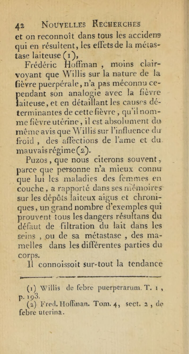 et on reconnoît dans tous les accident qui en résultent, les elFetsde la métas- tase laiteuse (i), Frédéric Hoffman , moins clair- voyant que Willis sur la nature de la fièvre puerpérale, n’a pas méconnu ce- pendant son analogie avec la lièvre laiteuse, et en détaillant les causes dé- terminantes de cette fièvre , qu’il nom- me fièvre utérine, il est absolument du même avis que Willis sur l’influence du froid , des affections de l’ame et du mauvais régime (2). Puzos,que nous citerons souvent, parce que personne n’a mieux connu que lui les maladies des femmes en couche , a rapporté dans scs mémoires sur les dépôts laiteux aigus et chroni- ques, un grand nombre d’exemples qui prouvent tous les dangers résultans du défaut de filtration du lait dans les seins , ou de sa métastase , des ma- melles dans les différentes parties du corps. 11 connoissoit sur-tout la tendance (i) Willis de febre puerperarum. T. i , p. 193. (a) Frcd. Hoffman. Tom. 4, sect. 3 , de febre uterina.