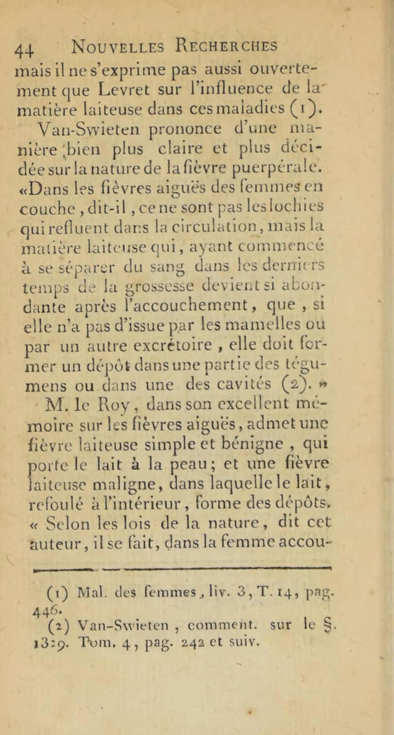 mais il ne s’exprime pas aussi ouverte- ment que Levret sur l’influence de la' matière laiteuse dans ces maladies (i). Van-Swieten prononce d’une ma- nière ;bien plus claire et plus déci- dée sur la nature de la fièvre puerpérale. «Dans les fièvres aiguës des femmes’en couche , dit-il , ce ne sont pas les lochies qui refluent dans la circulation, mais la matière laiteuse qui, ayant commencé à se séparer du sang dans les derniers temps de la grossesse devient si abon- dante après l’accouchement, que , si elle n’a pas d’issue par les mamelles ou par un autre excrétoire , elle doit for- mer un dépôt dans une partie des tégu- mens ou dans une des cavités (2). » M. le Roy, dans son excellent mé- moire sur les fièvres aigues, admet une fièvre laiteuse simple et bénigne , qui porte le lait à la peau; et une fièvre laiteuse maligne, dans laquelle le lait, refoulé àTintérieur, forme des dépôts. « Selon les lois de la nature, dit cet auteur, il se fait, dans la femme accou- (1) Mal. des femmes jliv. 3, T. 14, |iag. 446. (2) Van-Swieten , comment, sur le §. 13:9. Tom, 4, pag. 242 et suiv.