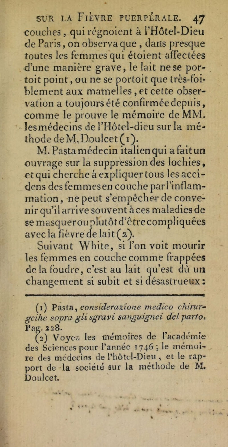 couches, qui régnolcnt à l’Hotel-Dieu de Paris, on observa que , dans presque toutes les femmes qui étoient affectées d’une manière grave, le lait ne se por- toit point, ou ne se portoit que très-fbi- blementaux mamelles, et cette obser- vation a toujours été confirmée depuis, comme le prouve le mémoire de MM. lesmédecins del’Hütel-dicu sur la mé- thode deM,DoulcetÇi}. M. Fasta médecin italien qui a fait un ouvrage sur la suppression des lochies, et qui cherche à expliquer tous les acci- dens des femmeseri couche parl’inflam- mation, ne peut s’empêcher de conve- nir qu’il arrive souvent à ces maladies de se masquerou plu tôt d’être compliquées avec la fièvre de lait (2). Suivant White, si l’on voit mourir les femmes en couche comme frappées delà foudre, c’est au lait qu’est dû un changement si subit et si désastrueux : (i) considerazione medico chirur- gcihe sopra gli sgravi sanguignei del parto, Fag. 228. (-) Voyez. les mémoires de l’académie des Sciences pour l’année 1746 j le mémoi- re des médecins de l’hôtcl-Dieii, et le rap- port de 'la société sur la méthode de M. D oui cet.