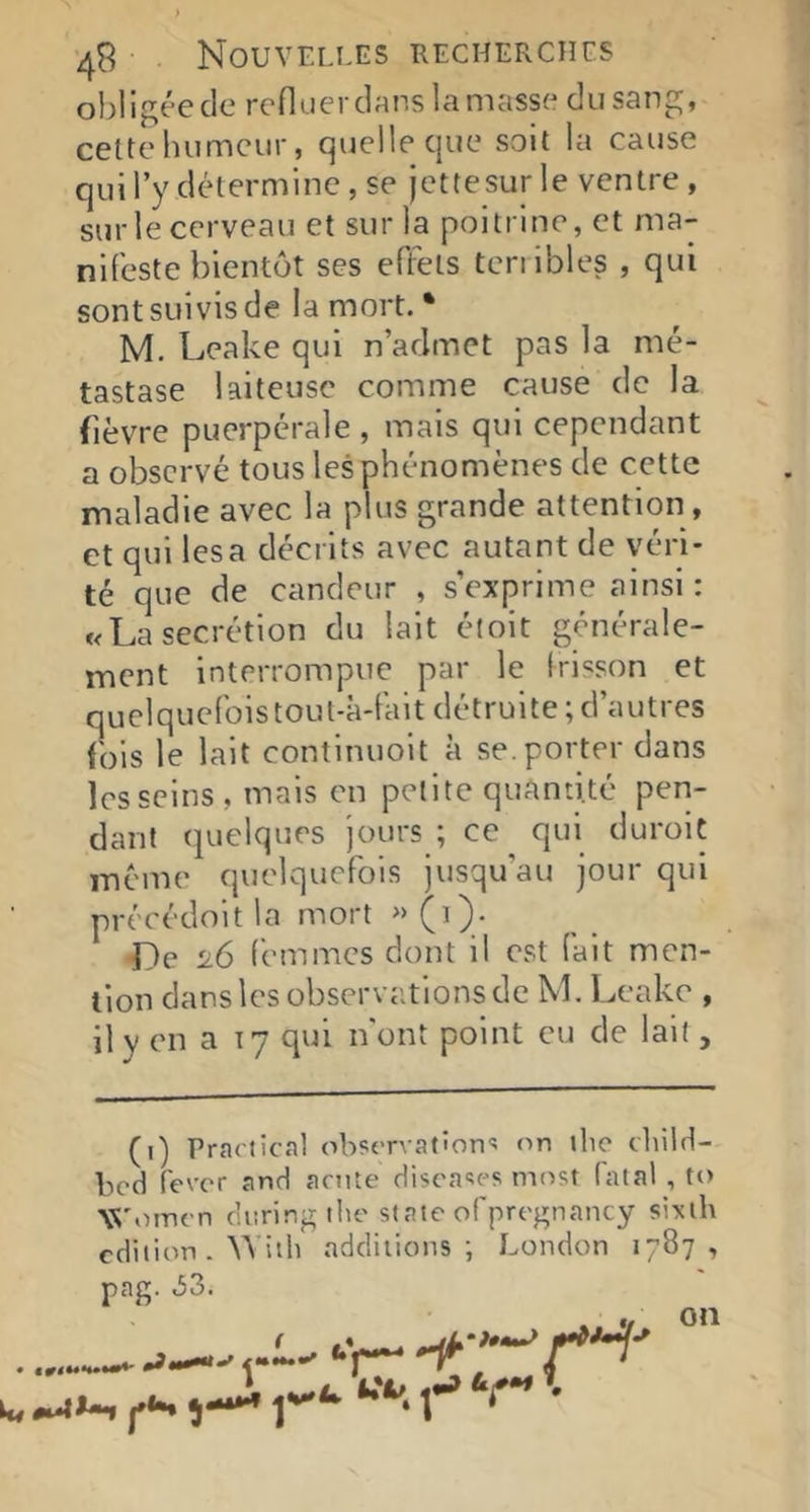 obligée de refluer dans la masse du sang, cette humeur, quelle que soit la cause qui l’y détermine , se jettesur le ventre, sur le cerveau et sur la poitrine, et ma- nifeste bientôt ses effets tenibles , qui sont suivis de la mort. * M. Leake qui n’admet pas la mé- tastase laiteuse comme cause de la fièvre puerpérale , mais qui cependant a observé tous les phénomènes de cette maladie avec la plus grande attention, et qui lésa décrits avec autant de véri- té que de candeur , s’exprime ainsi : «La secrétion du lait étoit générale- ment interrompue par le Irisson et quelquefois toul-à-fait détruite ; d’autres fols le lait continuoit à se. porter dans les seins, mais en petite quantité pen- dant quelques jours ; ce qui durolt meme quelquefois jusqu’au jour qui précédoit la mort <De 26 femmes dont il est fait men- tion dans les observations de M. l.A'ake , il y en a 17 qui n'ont point eu de lait, (i) Prartîcal observations on «lie cliild- bed fever and arnte discases most fatal , to Winnen dnring the st ate ofpregnancy sixlb cdiiion . ^Vith additions ; London 1787, pag. 33. ‘'i— on