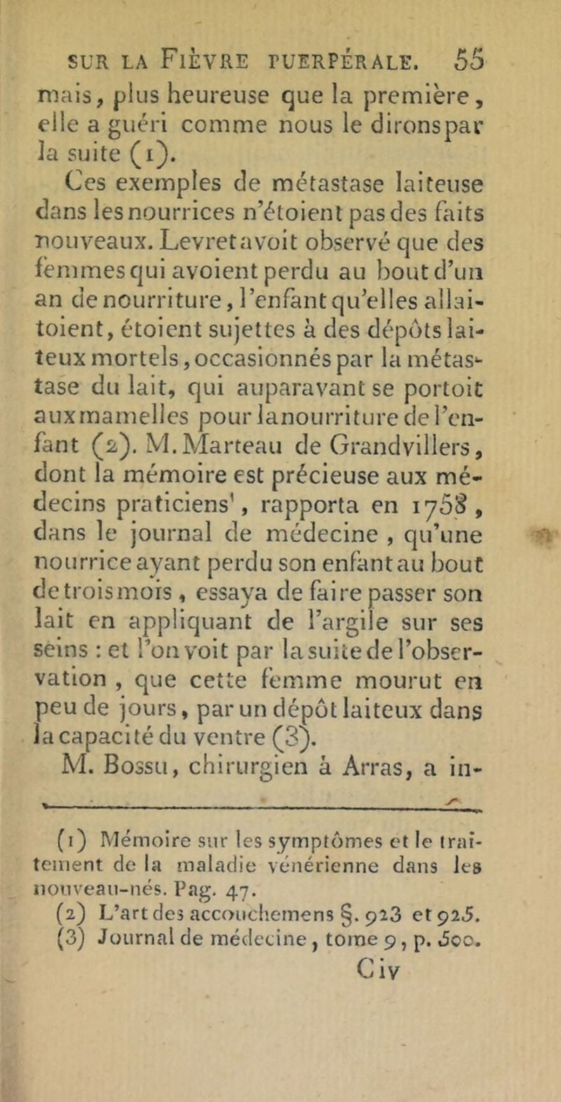 mais, plus heureuse que la première, elle a guéri comme nous le dironspar la suite (i). Ces exemples de métastase laiteuse dans les nourrices n’étoient pas des faits nouveaux. Levretavoit observé que des femmes qui avoient perdu au bout d’un an de nourriture, l’enfant qu’elles allai- toient, étoicnt sujettes à des dépôts lai- teux mortels, occasionnés par la métas- tase du lait, qui auparavant se portoit a U X rn a m e 11 es po u r 1 a n o u rr i t u re de 1 ’en- fant (2), M. Marteau de Grandvillers, dont la mémoire est précieuse aux mé- decins praticiens’, rapporta en iy5‘è, dans le journal de médecine , qu’une nourrice ayant perdu son enfant au bout de trois mors , essaya de faire passer son lait en appliquant de l’argile sur ses seins ; et l’on voit par la suite de l’obser- vation , que cette femme mourut en peu de jours, par un dépôt laiteux dans la capacité du ventre (Sj. M. Bossu, chirurgien à Arras, a in- (1) Mémoire sur les symptômes et le trai- tement de la maladie vénérienne dans les nouveau-nés. Pag, 47. (2) L’art des accoiichemens §. 923 et 925. (3) Journal de médecine, tome 9, p. Joo. Civ