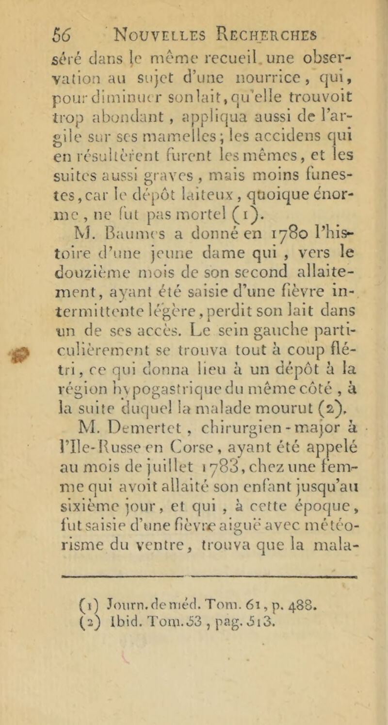 séré clans meme recueil, une obser- valion au sujet d’une nourrice, cjui, pour diminuer son lait, qu’elle trouvoit trop abondant , appliqua aussi de l’ar- gile sur scs mamelles; les accidens qui en résultèrent furent les mêmes, et les suites aussi graves, mais moins funes- tes, car le dépôt laiteux , quoique énor- me , ne fut pas mortel (i). M. Baunu’S a donné en 1780 l’his- toire d’une jeune dame qui , vers le douzième mois de son second allaite- ment, ayant été saisie d’une fièvre in- termittente légère,perdit son lait dans un de scs accès. Le sein gauche parti- culièrement se trouva tout à coup flé- tri, ce qui donna lieu à un dépôt à la région h\ pogastrique du même côté , à la suite duquel la malade mourut (2). M. Demertct , chirurgien-major à l’ile* Russe en Corse, ayant été appelé au mois de juillet 1788, chez une fem- me qui avoit allaité son enfant jusqu’au sixième jour, et qui , à cette époque, fut saisie d’une fièvive aigue avec météo- risme du ventre, trouva que la mala- (1) Jniirn.deméd. Tom. 61, p. 488. (2) Ibid. Tom.,53 , pag. ,5i3.