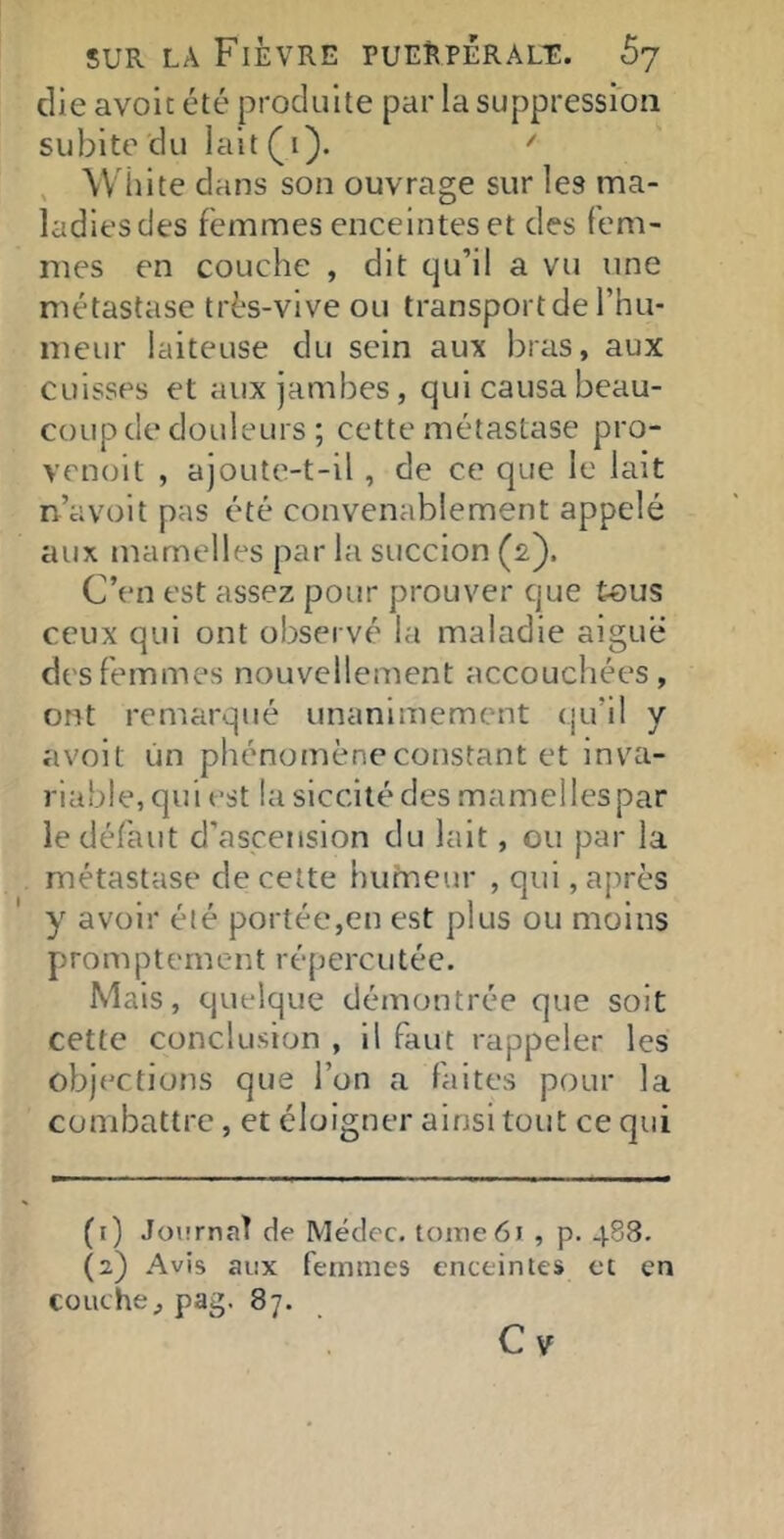 die avoit été produite par la suppression subite du lalt(i). , \V iiite dans son ouvrage sur les ma- ladies des femmes enceintes et des fem- mes en couche , dit qu’il a vu une métastase très-vive ou transport de l’hu- meur laiteuse du sein aux bras, aux cuisses et aux jambes, qui causa beau- coup de douleurs ; cette métastase pro- venoit , ajoute-t-il, de ce que le lait n’avoit pas été convenablement appelé aux mamelles par la succion (2). C’en est assez pour prouver que tous ceux qui ont observé la maladie aiguë des femmes nouvellement accouchées, ont remarqué unanimement qu’il y avoit un phénomène constant et inv^a- riable,qui est lasiccitédes mamellespar le défaut d’ascension du lait, ou par la métastase de celte humeur , qui, après y avoir é(é portée,en est plus ou moins Prom Ptern en t répercu téc. Mais, quelque démontrée que soit cette conclusion , il faut rappeler les objections que l’on a faites pour la combattre, et éloigner ainsi tout ce qui (1) Journal de Médec. tome 61 , p. 488. (2) Avis aux femmes enceintes et en couche, pag. 87. Cv