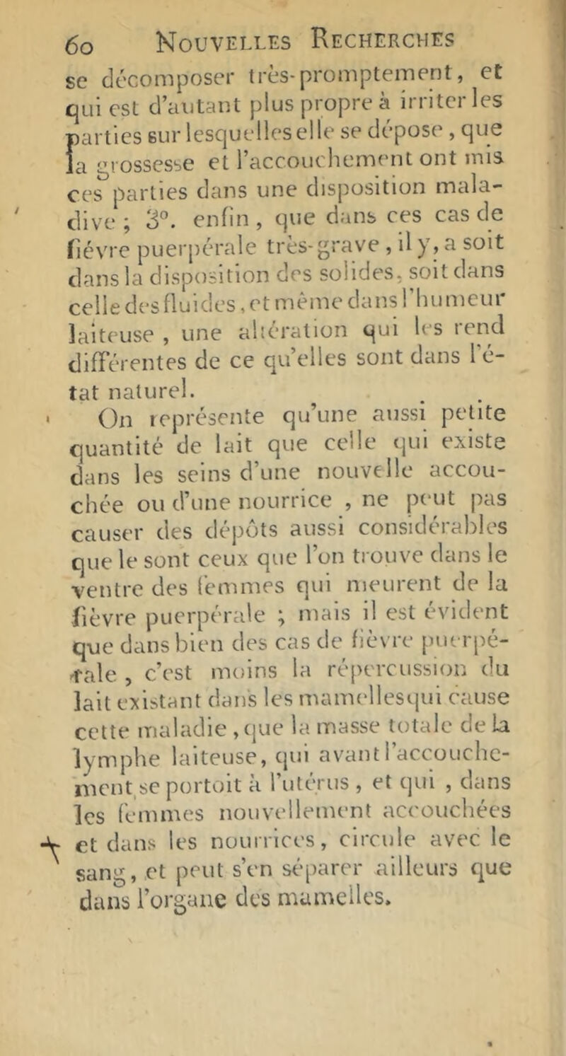 SC décomposer très-promptement, et qui est d’autant plus propre à irriter les parties sur lesquelles elle se dépose, que la grossesse et raccouchement ont mis ces parties dans une disposition mala- dive ; 3°. enfin , que dans ces cas de fièvre puerpérale très-grave , il y , a soit dans la disposition des solides, soit dans celle des fluides, et même dans riuimeur laiteuse , une aliération qui les rend différentes de ce quelles sont dans l’é- tat naturel. On leprésente qu’une aussi petite quantité de lait que celle qui existe dans les seins d’une nouvelle accou- chée ou d’une nourrice , ne peut pas causer des dépôts aussi considérables que le sont ceux que l’on trouve dans le ventre des femmes qui meurent de la fièvre puerpérale ; mais il est évident que dans bien des cas de fièvre puerpé- ^'ale , c’est moins la répercussion du lait existant dans les mamellesqui cause cette maladie , cjue la masse totale de la lymphe laiteuse, qui avant l’accoiichc- ment,se portoit à l’utérus , et qui , dans les femmes nouvellement accouchées et dans les nourrices, circule avec le sang, et peut s’en séparer ailleurs que dans l’organe des mamelles.