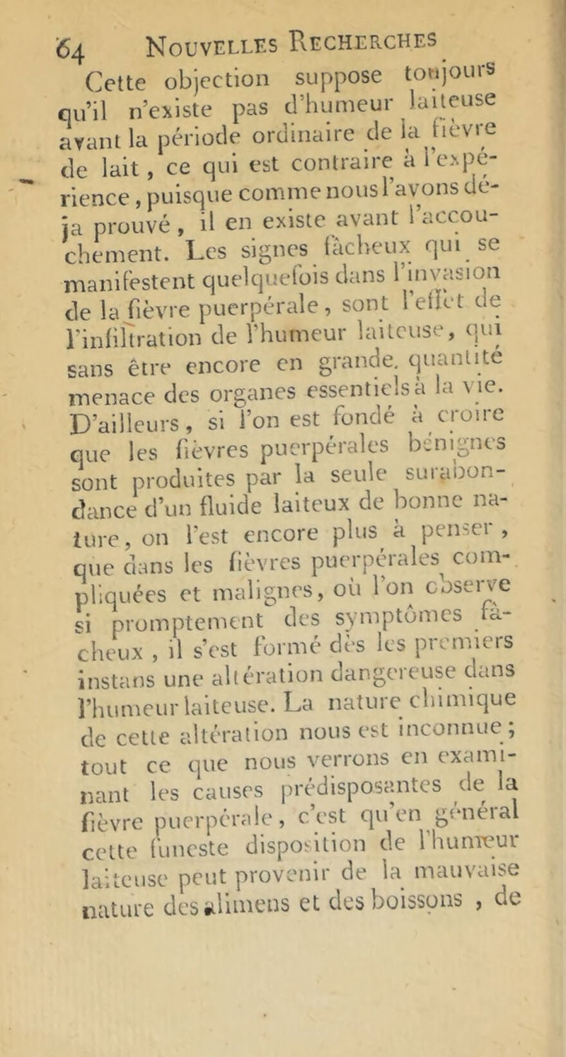 Cette objection suppose toujours qu’il n’existe pas d’humeur laiteuse ayant la période ordinaire de la nevre de lait, ce qui est contraire à 1 expé- rience , puisque comine nous l’avons de- ia prouvé , il en existe avant l’accou- chement. Les signes fâcheux qui se manifestent quelquefois dans l’invasion de la fièvre puerpérale, sont l etiet de l’infiltration de l’humeur laiteuse, qui sans être encore en grande, quantité menace des organes essentiels à la vie. D’ailleurs, si l’on est fondé à croire que les fièvres puerpérales bénignes sont produites par la seule suiabon- dance d’un fluide laiteux de bonne na- ture, on l’est encore plus à penser, que dans les fièvres puerpérales com- pliquées et malignes, où l’on observe si promptement des symptômes fâ- cheux , il s’est formé dès les premiers instans une altération dangeieuse dans l’humeur laiteuse. La nature chimique de cette altération nous est inconnue ; tout ce que nous verrons en exami- nant les causes prédisposantes de la fièvre puerpérale, c’est qu’en général cette funeste disposition de IhunTCur laiteuse peut provenir de la mauvaise nature dcsèilimens et des boissons , de