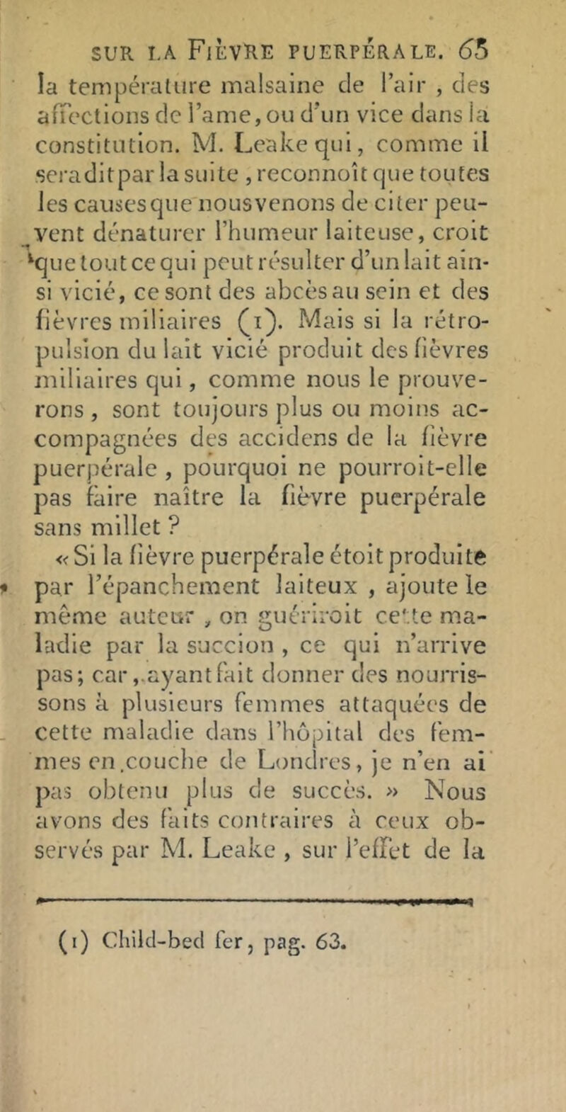 la température malsaine de l’air , des afTections de l’ame, ou d’un vice dans la constitution. M. Leakequi, comme il scraditpar la suite , reconnoît que toutes les causes que nous venons de citer peu- _^vent dénaturer l’humeur laiteuse, croit ‘que tout ce qui peut résulter d’un lait ain- si vicié, ce sont des abcèsau sein et des fièvres miliaires (i). Mais si la rétro- pulsion du lait vicié produit des fièvres miliaires qui, comme nous le prouve- rons , sont toujours plus ou moins ac- compagnées des accidens de la fièvre puerpérale, pourquoi ne pourroit-elle pas faire naître la fièvre puerpérale sans millet ? « Si la fièvre puerpérale étoit produite f par l’épanchement laiteux , ajoute le même auteur , on guériroit cette ma- ladie par la succion , ce qui n’arrive pas; car,.ayant fait donner des nourris- sons à plusieurs femmes attaquées de - cette maladie dans l’hôpital des fem- mes en .couche de Londres, je n’en ai' pas obtenu plus de succès. » Nous avons des faits contraires à ceux ob- servés par M. Leake , sur l’effet de la (i) Chikl-bed fer, pag. 63.