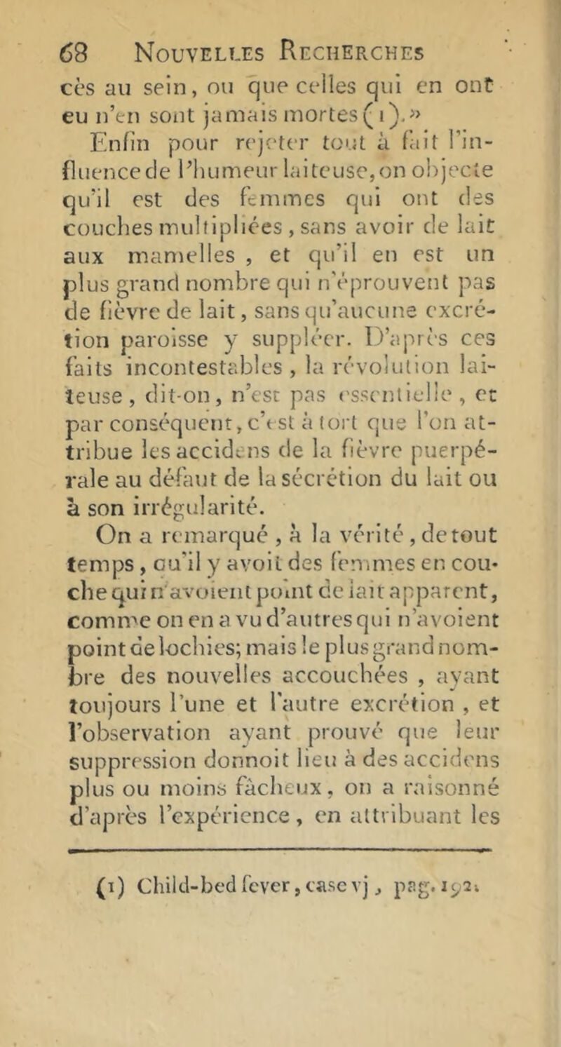 cès au sein, ou que celles qui en ont eu n’en sont jamais mortes( i),» Enfin pour rejeter tout à fait l’in- fluencecle l’humeur laiteuse,on objecte qu’il est des femmes qui ont des couclies multipliées , sans avoir de lait aux mamelles , et qu’il en est un plus grand nombre qui n'éprouvent pas de fièvre de lait, sans qu’aucuite excré- tion paroisse y suppléer. D’après ces faits incontestables, la révolution lai- teuse, dit-on, n’est pas ('sseiuielle , et par conséquent, c’t st à tort que l’on at- tribue lesaccldens de la fièvre puerpé- rale au défaut de la sécrétion du lait ou à son irrégularité. On a remarqué , à la vérité, de tout temps, Gu'il y avoit des femmes en cou* che qui n'avoieat point celait apparent, comme on en a vu d’autres qui n’avoient point delochies; mais le plus grand nom- bre des nouvelles accouchées , ayant toujours Tune et l'autre excrétion , et l’observation ayant prouvé que leur suppression donnoit lieu à des accidens plus ou moins fâcheux, on a raisonné d’après l’expérience, en attribuant les (i) Chilcl-bedfcver,casevj J pfig.iç^îv