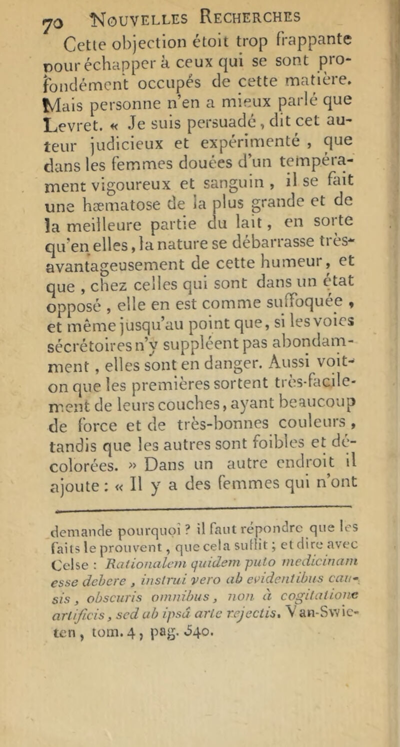 Cette objection étoit trop frappante pour échapper à ceux qui se sont pro- îbndémcnt occupés de cette matière. Mais personne n’en a mieux parlé que Levret. « Je suis persuade > dit cet au- teur judicieux et expérimenté , que dans les femmes douées d’un tempéra- ment vigoureux et sanguin, il se fiut une hæmatose de la plus grande et de la meilleure partie du lait, en soi te qu’en elles, la nature se debarrasse ti es* avantageusement de cette humeur, et que , chez celles qui sont dans un é'tat opposé , elle en est comme suffoquée , et même jusqu’au point que, si les voies sécrétoires n’y suppléent pas abondam- ment , elles sont en danger. Aussi vqit- onque les premières sortent très-facile- ment de leurs couches, ayant beaucoup de force et de très-bonnes couleurs , tandis que les autres sont foibles et dé- colorées. Dans un autre endroit il ajoute ; « Il y a des femmes qui n’ont demande pourquoi ? il faut répondre que les faiis le prouvent, que cela suflit ; et dire avec Celse : Rationalem quidein puto inedicincim esse dehere , ùistrui vero ab eifideiitibus ccw, sis, obscuris omnibus, non à cogilntione ariificis, sed ab ipsu arie rejeclis, V an-Swic- ten , tom. 4, pag. »54o.