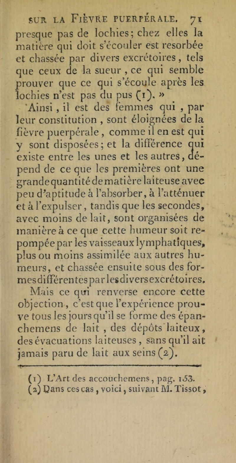 presque pas de lochies; chez elles la matière qui doit s’écouler est résorbée et chassée par divers excrétoires, tels que ceux de la sueur , ce qui semble prouver que ce qui s’écoule après les lochies n’est pas du pus (i). » 'Ainsi , il est des femmes qui , par leur constitution , sont éloignées de la lièvre puerpérale , comme il en est qui y sont disposées ; et la différence oui existe entre les unes et les autres, dé- pend de ce que les premières ont une grande quanti té de matière laiteuse avec peu d’aptitude à l’absorber, à l’atténuer et à l’expulser, tandis que les secondes, avec moins de lait, sont organisées de manière à ce que cette humeur soit re- pompée par les vaisseaux lymphatiques, plus ou moins assimilée aux autres hu- meurs, et chassée ensuite sous des for- mesdifférentesparlesdiversexcrétoîres. Mais ce qiri renverse encore cette objection , c’est que l’expérience prou- ve tous les jours qu’il se forme des épan- chemens de lait , des dépôts laiteux, des évacuations laiteuses , sans qu’il ait jamais paru de lait aux seins (2). f ■ ■ ■ ■■ > ■ ■■« (1) L’Art des accouchemens, pag. i.53. (2) Qans ces cas , voici, suivant M. Tissot,