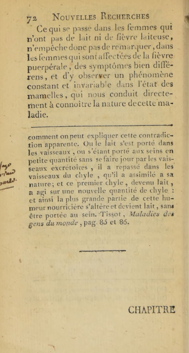 ya Nouvelles Recherches Cequlso pnssc' clans les femmes c|ui n’ont pas de lait ni de fièvre laiteuse, n’empêche dune pas de rem;n\|uer ,dans lesfemn^esqui sont airecté.es de la fièvre puerpérale, des symptômes bien diffé- rens, et d’y observer un phénomène constant et inN'ariab e dans 1 état des iTiamelles, qui nous conduit directe- ment k connoître la nature decelte ma- ladie. comment on peut expliquer cetle contradic- tion apparente. On le lait s’est porté dans les vaisseaux , on s’étant porté aux seins en petite quantité sans se faire jour par les vais- seaux excrétoires , il a repassé dans les vaisseaux du ckyle , qu’il a assimilé a sa nature; et ce premier chyle, devenu lait , a at^i sur une nouvelle quantité de chyle : et ainsi la plus jurande partie de cetle hu- meur nourricière s’altèrcet devient lait, sans être portée au sein. Tissot , MuLidics de$ £ens du monde , pag 86 et 86. CHAPITRE