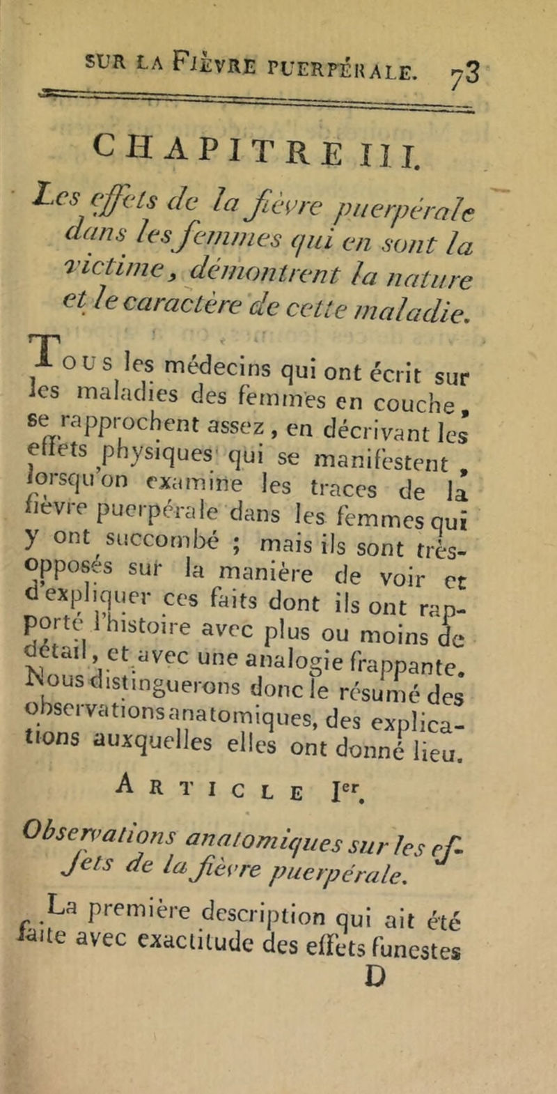 CHAPITRE III. L^cs cffi'ls de la fièere puerpérale dans les femmes (jui en sont la victime, deniontrent la nature et le caractère 'de cette maladie. Tous les médecins qui ont écrit sur ics maladies des femmes en couche se rapprochent assez , en décrivant les effets physiques' qui se manifestent . iorsquon examine les traces de la fievre puerpérale dans les femmes qui y ont succombé ; mais ils sont très- oppos.s sur la manière de voir et d expliquer ces faits dont ils ont rap- porte 1 histoire avec plus ou moins de détail, et avec une analogie frappante. Ivius distinguerons donc le résume des observationsanatomiques, des explica- tions auxquelles elles ont donné lieu. A R I c L E I er Obsen’alions anaiomiques sur les ef- Jets de lafièere puerpérale. La première description qui ait été l^ite avec exaciiiude des effets funestes D