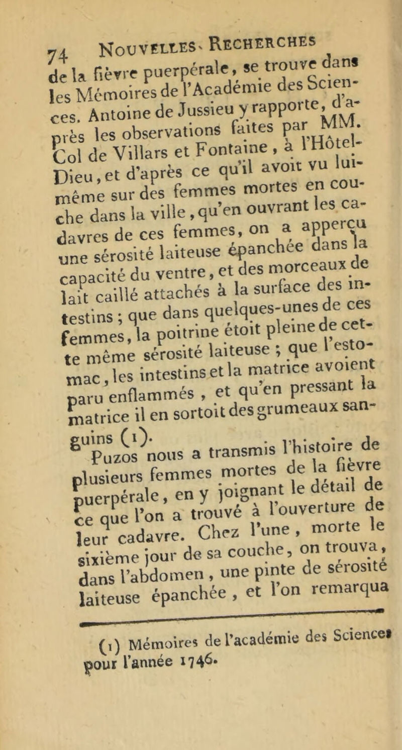 de U fièrre puerpérale, se trouve dans ies M6moires deVAcadém.e des Sc.en- ces. Antoine de Jussieu y près les observations faUes pa MM- Col de Villars et Fontaine , a I Hôte Dieu,et d’après ce qu’il avoit vu lui- même sur des femmes ^ ““1 che dans la ville. qu’en ouvrant les ca davrcs de ces femmes, on a^RP^S une sérosité laiteuse epanchee dans la capacité du ventre, et des morceaux de laS caillé attachés k la surface des in- festins * que dans quelques-unes de ces femmes,^la poitrine étoit pleinedeceN te même sérosité laiteuse ; que I esto- mac les intestins et la matrice avoient paru’enflammés , et qu’en pressant la matrice il en sortoit des grumeaux san- ^puzoPnous a transmis ^ plusieurs femmes mortes de la f.evre nueroérale, en y ]Oignant le detail de ce que l’on a trouvé à l’ouverture de >-^ltuTde?a^^ùr;onTro:v:: danlT’abdomen , une pinte de séros.té laiteuse épanchée , et 1 on remarqua (i) Mémoires de l’académie des Science» pour l’année 1746.